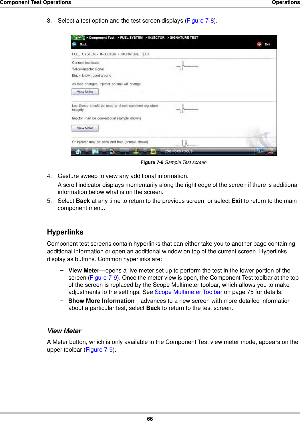 66Component Test Operations Operations3. Select a test option and the test screen displays (Figure 7-8).Figure 7-8 Sample Test screen4. Gesture sweep to view any additional information.A scroll indicator displays momentarily along the right edge of the screen if there is additional information below what is on the screen.5. Select Back at any time to return to the previous screen, or select Exit to return to the main component menu.HyperlinksComponent test screens contain hyperlinks that can either take you to another page containing additional information or open an additional window on top of the current screen. Hyperlinks display as buttons. Common hyperlinks are:–View Meter—opens a live meter set up to perform the test in the lower portion of the screen (Figure 7-9). Once the meter view is open, the Component Test toolbar at the top of the screen is replaced by the Scope Multimeter toolbar, which allows you to make adjustments to the settings. See Scope Multimeter Toolbar on page 75 for details.–Show More Information—advances to a new screen with more detailed information about a particular test, select Back to return to the test screen.View MeterA Meter button, which is only available in the Component Test view meter mode, appears on the upper toolbar (Figure 7-9).