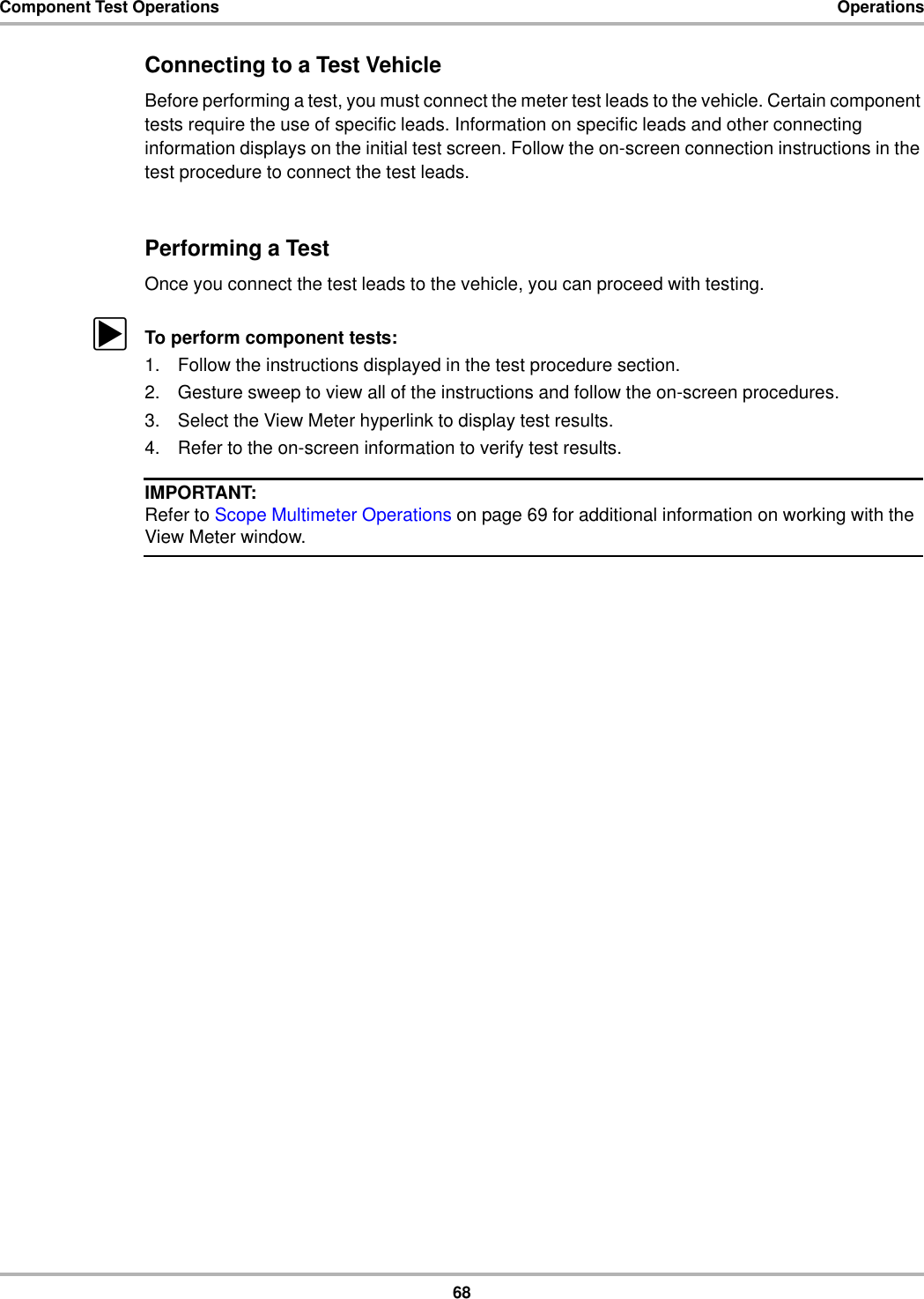 68Component Test Operations OperationsConnecting to a Test VehicleBefore performing a test, you must connect the meter test leads to the vehicle. Certain component tests require the use of specific leads. Information on specific leads and other connecting information displays on the initial test screen. Follow the on-screen connection instructions in the test procedure to connect the test leads.Performing a TestOnce you connect the test leads to the vehicle, you can proceed with testing.zTo perform component tests:1. Follow the instructions displayed in the test procedure section.2. Gesture sweep to view all of the instructions and follow the on-screen procedures.3. Select the View Meter hyperlink to display test results.4. Refer to the on-screen information to verify test results.IMPORTANT:Refer to Scope Multimeter Operations on page 69 for additional information on working with the View Meter window.