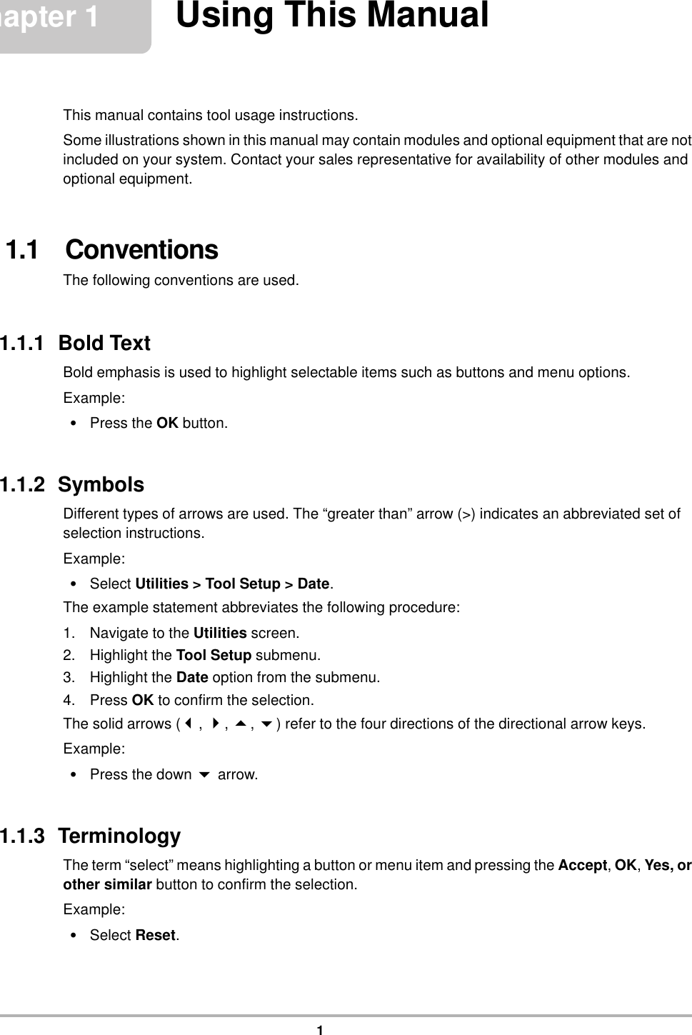 1Chapter 1 Using This ManualThis manual contains tool usage instructions.Some illustrations shown in this manual may contain modules and optional equipment that are not included on your system. Contact your sales representative for availability of other modules and optional equipment.1.1   ConventionsThe following conventions are used.1.1.1  Bold TextBold emphasis is used to highlight selectable items such as buttons and menu options.Example:•Press the OK button.1.1.2  SymbolsDifferent types of arrows are used. The “greater than” arrow (&gt;) indicates an abbreviated set of selection instructions.Example:•Select Utilities &gt; Tool Setup &gt; Date.The example statement abbreviates the following procedure:1. Navigate to the Utilities screen.2. Highlight the Tool Setup submenu.3. Highlight the Date option from the submenu.4. Press OK to confirm the selection.The solid arrows (, , , ) refer to the four directions of the directional arrow keys.Example:•Press the down  arrow.1.1.3  TerminologyThe term “select” means highlighting a button or menu item and pressing the Accept, OK, Yes, or other similar button to confirm the selection.Example:•Select Reset.