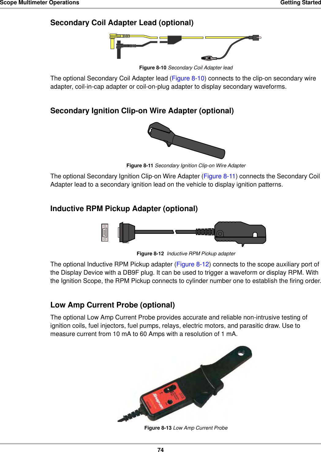 74Scope Multimeter Operations Getting StartedSecondary Coil Adapter Lead (optional)Figure 8-10 Secondary Coil Adapter leadThe optional Secondary Coil Adapter lead (Figure 8-10) connects to the clip-on secondary wire adapter, coil-in-cap adapter or coil-on-plug adapter to display secondary waveforms.Secondary Ignition Clip-on Wire Adapter (optional)Figure 8-11 Secondary Ignition Clip-on Wire AdapterThe optional Secondary Ignition Clip-on Wire Adapter (Figure 8-11) connects the Secondary Coil Adapter lead to a secondary ignition lead on the vehicle to display ignition patterns.Inductive RPM Pickup Adapter (optional)Figure 8-12  Inductive RPM Pickup adapterThe optional Inductive RPM Pickup adapter (Figure 8-12) connects to the scope auxiliary port of the Display Device with a DB9F plug. It can be used to trigger a waveform or display RPM. With the Ignition Scope, the RPM Pickup connects to cylinder number one to establish the firing order.Low Amp Current Probe (optional)The optional Low Amp Current Probe provides accurate and reliable non-intrusive testing of ignition coils, fuel injectors, fuel pumps, relays, electric motors, and parasitic draw. Use to measure current from 10 mA to 60 Amps with a resolution of 1 mA.Figure 8-13 Low Amp Current Probe