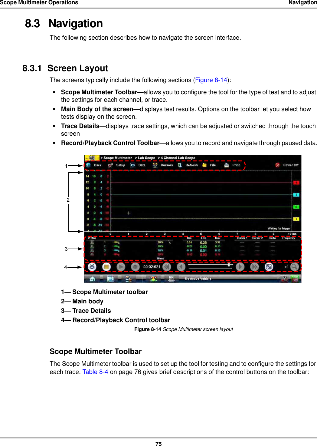 75Scope Multimeter Operations Navigation8.3   NavigationThe following section describes how to navigate the screen interface.8.3.1  Screen LayoutThe screens typically include the following sections (Figure 8-14):•Scope Multimeter Toolbar—allows you to configure the tool for the type of test and to adjust the settings for each channel, or trace.•Main Body of the screen—displays test results. Options on the toolbar let you select how tests display on the screen.•Trace Details—displays trace settings, which can be adjusted or switched through the touch screen•Record/Playback Control Toolbar—allows you to record and navigate through paused data.1— Scope Multimeter toolbar2— Main body3— Trace Details4— Record/Playback Control toolbarFigure 8-14 Scope Multimeter screen layoutScope Multimeter ToolbarThe Scope Multimeter toolbar is used to set up the tool for testing and to configure the settings for each trace. Table 8-4 on page 76 gives brief descriptions of the control buttons on the toolbar: