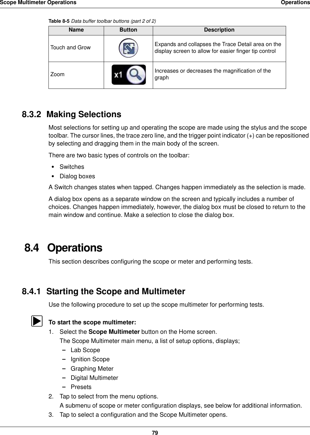 79Scope Multimeter Operations Operations8.3.2  Making SelectionsMost selections for setting up and operating the scope are made using the stylus and the scope toolbar. The cursor lines, the trace zero line, and the trigger point indicator (+) can be repositioned by selecting and dragging them in the main body of the screen.There are two basic types of controls on the toolbar:•Switches•Dialog boxesA Switch changes states when tapped. Changes happen immediately as the selection is made.A dialog box opens as a separate window on the screen and typically includes a number of choices. Changes happen immediately, however, the dialog box must be closed to return to the main window and continue. Make a selection to close the dialog box.8.4   OperationsThis section describes configuring the scope or meter and performing tests.8.4.1  Starting the Scope and MultimeterUse the following procedure to set up the scope multimeter for performing tests.zTo start the scope multimeter:1. Select the Scope Multimeter button on the Home screen.The Scope Multimeter main menu, a list of setup options, displays;–Lab Scope–Ignition Scope–Graphing Meter–Digital Multimeter–Presets2. Tap to select from the menu options.A submenu of scope or meter configuration displays, see below for additional information.3. Tap to select a configuration and the Scope Multimeter opens.Touch and Grow Expands and collapses the Trace Detail area on the display screen to allow for easier finger tip controlZoom Increases or decreases the magnification of the graphTable 8-5 Data buffer toolbar buttons (part 2 of 2)Name Button Description