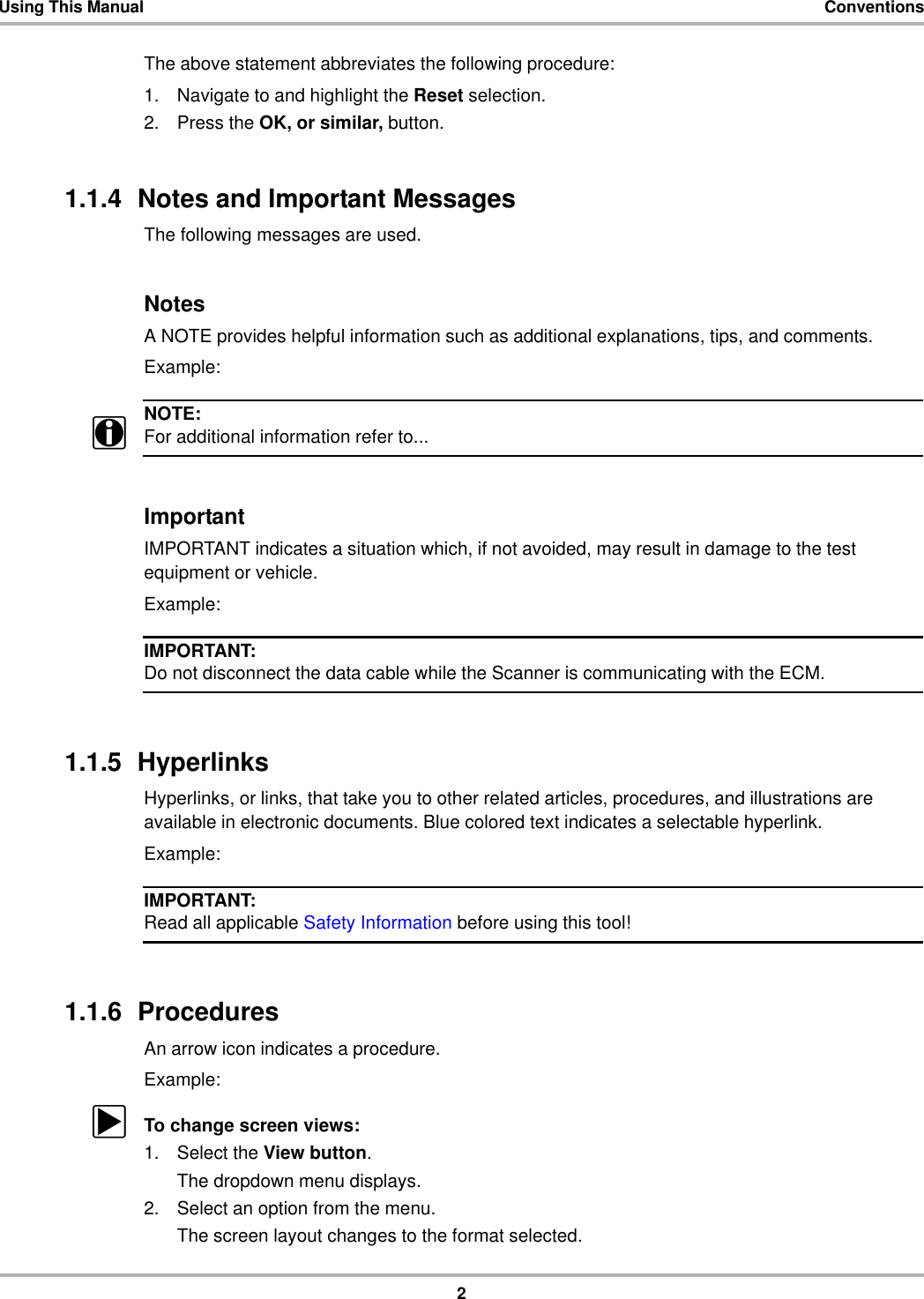 2Using This Manual ConventionsThe above statement abbreviates the following procedure:1. Navigate to and highlight the Reset selection.2. Press the OK, or similar, button.1.1.4  Notes and Important MessagesThe following messages are used.NotesA NOTE provides helpful information such as additional explanations, tips, and comments.Example:NOTE:iFor additional information refer to...ImportantIMPORTANT indicates a situation which, if not avoided, may result in damage to the test equipment or vehicle.Example:IMPORTANT:Do not disconnect the data cable while the Scanner is communicating with the ECM.1.1.5  HyperlinksHyperlinks, or links, that take you to other related articles, procedures, and illustrations are available in electronic documents. Blue colored text indicates a selectable hyperlink.Example:IMPORTANT:Read all applicable Safety Information before using this tool!1.1.6  ProceduresAn arrow icon indicates a procedure.Example:zTo change screen views:1. Select the View button.The dropdown menu displays.2. Select an option from the menu.The screen layout changes to the format selected.