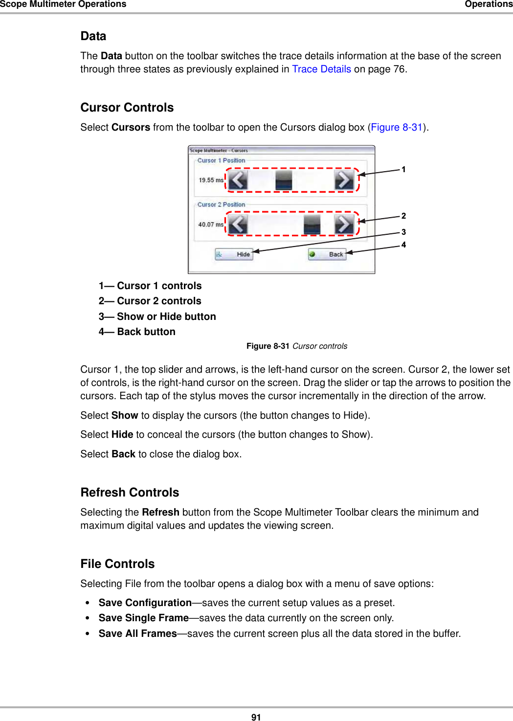 91Scope Multimeter Operations OperationsDataThe Data button on the toolbar switches the trace details information at the base of the screen through three states as previously explained in Trace Details on page 76.Cursor ControlsSelect Cursors from the toolbar to open the Cursors dialog box (Figure 8-31).1— Cursor 1 controls2— Cursor 2 controls3— Show or Hide button4— Back buttonFigure 8-31 Cursor controlsCursor 1, the top slider and arrows, is the left-hand cursor on the screen. Cursor 2, the lower set of controls, is the right-hand cursor on the screen. Drag the slider or tap the arrows to position the cursors. Each tap of the stylus moves the cursor incrementally in the direction of the arrow.Select Show to display the cursors (the button changes to Hide).Select Hide to conceal the cursors (the button changes to Show).Select Back to close the dialog box.Refresh ControlsSelecting the Refresh button from the Scope Multimeter Toolbar clears the minimum and maximum digital values and updates the viewing screen.File ControlsSelecting File from the toolbar opens a dialog box with a menu of save options:•Save Configuration—saves the current setup values as a preset.•Save Single Frame—saves the data currently on the screen only.•Save All Frames—saves the current screen plus all the data stored in the buffer.