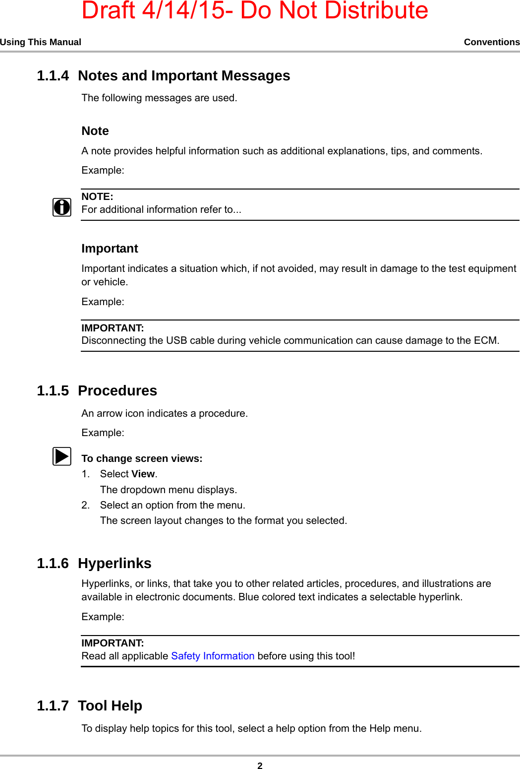 Draft 4/14/15- Do Not Distribute2Using This Manual Conventions1.1.4  Notes and Important MessagesThe following messages are used.NoteA note provides helpful information such as additional explanations, tips, and comments.Example:NOTE:iFor additional information refer to...ImportantImportant indicates a situation which, if not avoided, may result in damage to the test equipment or vehicle.Example:IMPORTANT:Disconnecting the USB cable during vehicle communication can cause damage to the ECM.1.1.5  ProceduresAn arrow icon indicates a procedure.Example:zTo change screen views:1. Select View.The dropdown menu displays.2. Select an option from the menu.The screen layout changes to the format you selected.1.1.6  HyperlinksHyperlinks, or links, that take you to other related articles, procedures, and illustrations are available in electronic documents. Blue colored text indicates a selectable hyperlink.Example:IMPORTANT:Read all applicable Safety Information before using this tool!1.1.7  Tool HelpTo display help topics for this tool, select a help option from the Help menu.
