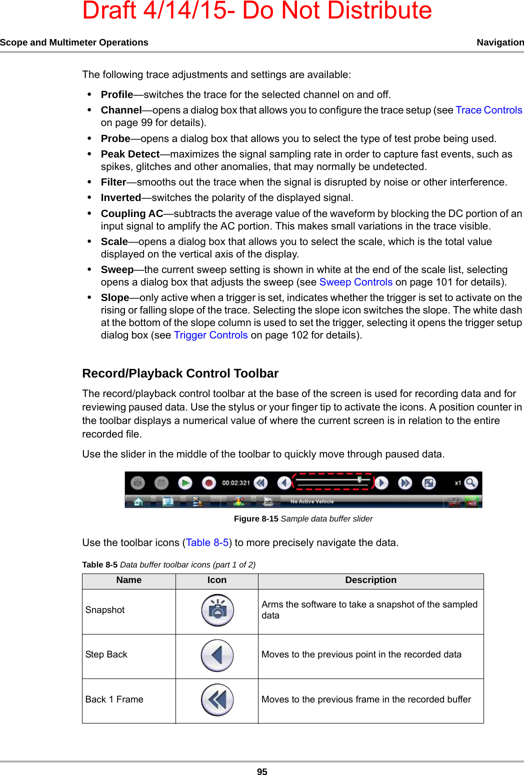 Draft 4/14/15- Do Not Distribute95Scope and Multimeter Operations NavigationThe following trace adjustments and settings are available:•Profile—switches the trace for the selected channel on and off.•Channel—opens a dialog box that allows you to configure the trace setup (see Trace Controls on page 99 for details).•Probe—opens a dialog box that allows you to select the type of test probe being used.•Peak Detect—maximizes the signal sampling rate in order to capture fast events, such as spikes, glitches and other anomalies, that may normally be undetected.•Filter—smooths out the trace when the signal is disrupted by noise or other interference.•Inverted—switches the polarity of the displayed signal.•Coupling AC—subtracts the average value of the waveform by blocking the DC portion of an input signal to amplify the AC portion. This makes small variations in the trace visible.•Scale—opens a dialog box that allows you to select the scale, which is the total value displayed on the vertical axis of the display.•Sweep—the current sweep setting is shown in white at the end of the scale list, selecting opens a dialog box that adjusts the sweep (see Sweep Controls on page 101 for details).•Slope—only active when a trigger is set, indicates whether the trigger is set to activate on the rising or falling slope of the trace. Selecting the slope icon switches the slope. The white dash at the bottom of the slope column is used to set the trigger, selecting it opens the trigger setup dialog box (see Trigger Controls on page 102 for details).Record/Playback Control ToolbarThe record/playback control toolbar at the base of the screen is used for recording data and for reviewing paused data. Use the stylus or your finger tip to activate the icons. A position counter in the toolbar displays a numerical value of where the current screen is in relation to the entire recorded file.Use the slider in the middle of the toolbar to quickly move through paused data.Figure 8-15 Sample data buffer sliderUse the toolbar icons (Table 8-5) to more precisely navigate the data.Table 8-5 Data buffer toolbar icons (part 1 of 2)Name Icon DescriptionSnapshot Arms the software to take a snapshot of the sampled dataStep Back Moves to the previous point in the recorded dataBack 1 Frame Moves to the previous frame in the recorded buffer