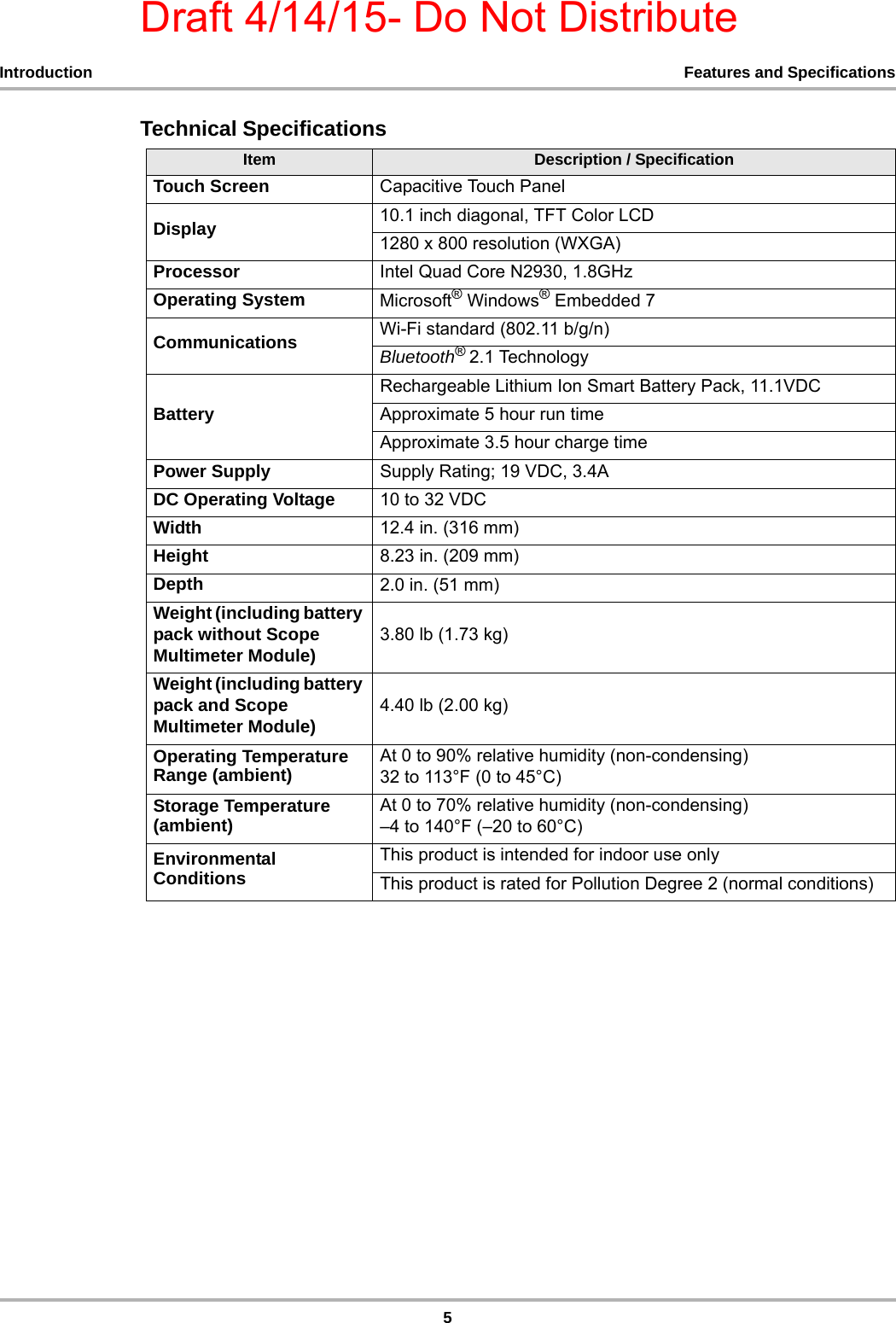 Draft 4/14/15- Do Not Distribute5Introduction Features and SpecificationsTechnical SpecificationsItem Description / SpecificationTouch Screen Capacitive Touch PanelDisplay 10.1 inch diagonal, TFT Color LCD1280 x 800 resolution (WXGA)Processor Intel Quad Core N2930, 1.8GHzOperating System Microsoft® Windows® Embedded 7 Communications Wi-Fi standard (802.11 b/g/n)Bluetooth® 2.1 TechnologyBatteryRechargeable Lithium Ion Smart Battery Pack, 11.1VDCApproximate 5 hour run timeApproximate 3.5 hour charge timePower Supply Supply Rating; 19 VDC, 3.4ADC Operating Voltage 10 to 32 VDCWidth 12.4 in. (316 mm)Height 8.23 in. (209 mm)Depth 2.0 in. (51 mm)Weight (including battery pack without Scope Multimeter Module) 3.80 lb (1.73 kg)Weight (including battery pack and Scope Multimeter Module) 4.40 lb (2.00 kg)Operating Temperature Range (ambient) At 0 to 90% relative humidity (non-condensing) 32 to 113°F (0 to 45°C)Storage Temperature (ambient) At 0 to 70% relative humidity (non-condensing) –4 to 140°F (–20 to 60°C)Environmental ConditionsThis product is intended for indoor use onlyThis product is rated for Pollution Degree 2 (normal conditions)
