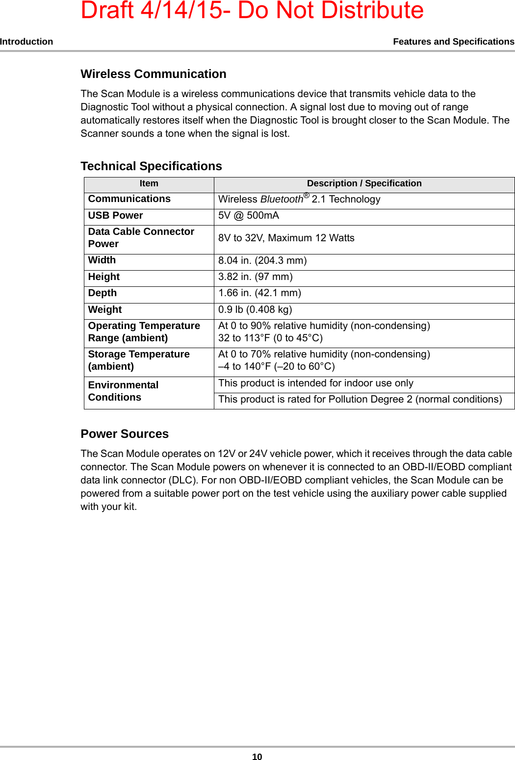 Draft 4/14/15- Do Not Distribute10Introduction Features and SpecificationsWireless CommunicationThe Scan Module is a wireless communications device that transmits vehicle data to the Diagnostic Tool without a physical connection. A signal lost due to moving out of range automatically restores itself when the Diagnostic Tool is brought closer to the Scan Module. The Scanner sounds a tone when the signal is lost.Technical SpecificationsPower SourcesThe Scan Module operates on 12V or 24V vehicle power, which it receives through the data cable connector. The Scan Module powers on whenever it is connected to an OBD-II/EOBD compliant data link connector (DLC). For non OBD-II/EOBD compliant vehicles, the Scan Module can be powered from a suitable power port on the test vehicle using the auxiliary power cable supplied with your kit.Item Description / SpecificationCommunications Wireless Bluetooth® 2.1 TechnologyUSB Power 5V @ 500mAData Cable Connector Power 8V to 32V, Maximum 12 WattsWidth 8.04 in. (204.3 mm)Height 3.82 in. (97 mm)Depth 1.66 in. (42.1 mm)Weight  0.9 lb (0.408 kg)Operating Temperature Range (ambient) At 0 to 90% relative humidity (non-condensing) 32 to 113°F (0 to 45°C)Storage Temperature (ambient) At 0 to 70% relative humidity (non-condensing) –4 to 140°F (–20 to 60°C)Environmental ConditionsThis product is intended for indoor use onlyThis product is rated for Pollution Degree 2 (normal conditions)