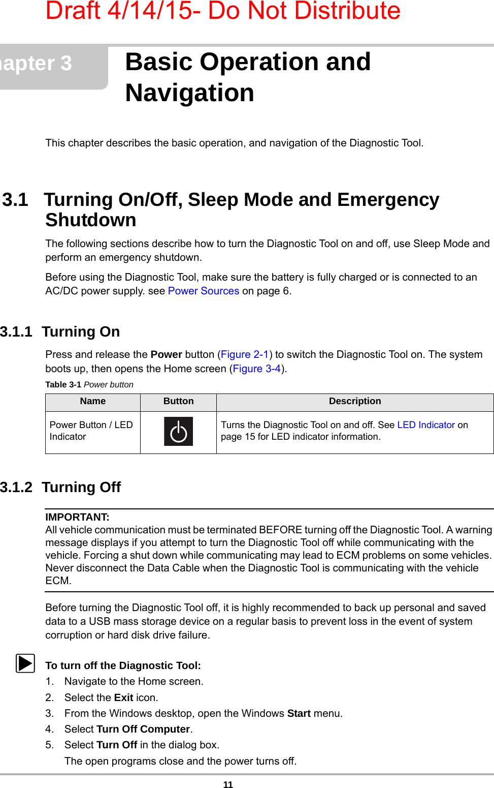 Draft 4/14/15- Do Not Distribute11Chapter 3 Basic Operation and NavigationThis chapter describes the basic operation, and navigation of the Diagnostic Tool. 3.1   Turning On/Off, Sleep Mode and Emergency ShutdownThe following sections describe how to turn the Diagnostic Tool on and off, use Sleep Mode and perform an emergency shutdown.Before using the Diagnostic Tool, make sure the battery is fully charged or is connected to anAC/DC power supply. see Power Sources on page 6. 3.1.1  Turning OnPress and release the Power button (Figure 2-1) to switch the Diagnostic Tool on. The system boots up, then opens the Home screen (Figure 3-4).3.1.2  Turning Off IMPORTANT:All vehicle communication must be terminated BEFORE turning off the Diagnostic Tool. A warning message displays if you attempt to turn the Diagnostic Tool off while communicating with the vehicle. Forcing a shut down while communicating may lead to ECM problems on some vehicles. Never disconnect the Data Cable when the Diagnostic Tool is communicating with the vehicle ECM.Before turning the Diagnostic Tool off, it is highly recommended to back up personal and saved data to a USB mass storage device on a regular basis to prevent loss in the event of system corruption or hard disk drive failure.zTo turn off the Diagnostic Tool:1. Navigate to the Home screen.2. Select the Exit icon.3. From the Windows desktop, open the Windows Start menu.4. Select Turn Off Computer.5. Select Turn Off in the dialog box.The open programs close and the power turns off.Table 3-1 Power buttonName Button DescriptionPower Button / LED IndicatorTurns the Diagnostic Tool on and off. See LED Indicator on page 15 for LED indicator information.