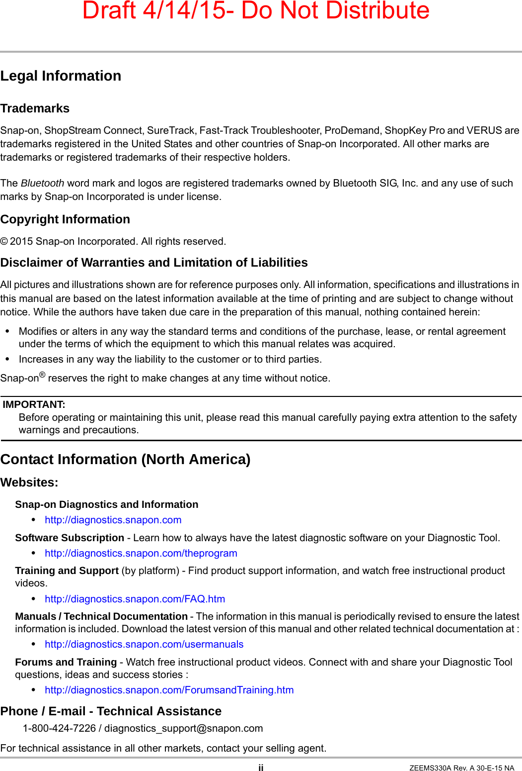 Draft 4/14/15- Do Not DistributeiiLegal InformationTrademarksSnap-on, ShopStream Connect, SureTrack, Fast-Track Troubleshooter, ProDemand, ShopKey Pro and VERUS are trademarks registered in the United States and other countries of Snap-on Incorporated. All other marks are trademarks or registered trademarks of their respective holders.The Bluetooth word mark and logos are registered trademarks owned by Bluetooth SIG, Inc. and any use of such marks by Snap-on Incorporated is under license.Copyright Information© 2015 Snap-on Incorporated. All rights reserved.Disclaimer of Warranties and Limitation of LiabilitiesAll pictures and illustrations shown are for reference purposes only. All information, specifications and illustrations in this manual are based on the latest information available at the time of printing and are subject to change without notice. While the authors have taken due care in the preparation of this manual, nothing contained herein:•Modifies or alters in any way the standard terms and conditions of the purchase, lease, or rental agreement under the terms of which the equipment to which this manual relates was acquired.•Increases in any way the liability to the customer or to third parties.Snap-on® reserves the right to make changes at any time without notice.IMPORTANT:Before operating or maintaining this unit, please read this manual carefully paying extra attention to the safety warnings and precautions.Contact Information (North America)Websites:Snap-on Diagnostics and Information •http://diagnostics.snapon.comSoftware Subscription - Learn how to always have the latest diagnostic software on your Diagnostic Tool. •http://diagnostics.snapon.com/theprogramTraining and Support (by platform) - Find product support information, and watch free instructional product videos.•http://diagnostics.snapon.com/FAQ.htmManuals / Technical Documentation - The information in this manual is periodically revised to ensure the latest information is included. Download the latest version of this manual and other related technical documentation at : •http://diagnostics.snapon.com/usermanualsForums and Training - Watch free instructional product videos. Connect with and share your Diagnostic Tool questions, ideas and success stories : •http://diagnostics.snapon.com/ForumsandTraining.htmPhone / E-mail - Technical Assistance1-800-424-7226 / diagnostics_support@snapon.comFor technical assistance in all other markets, contact your selling agent.ZEEMS330A Rev. A 30-E-15 NA
