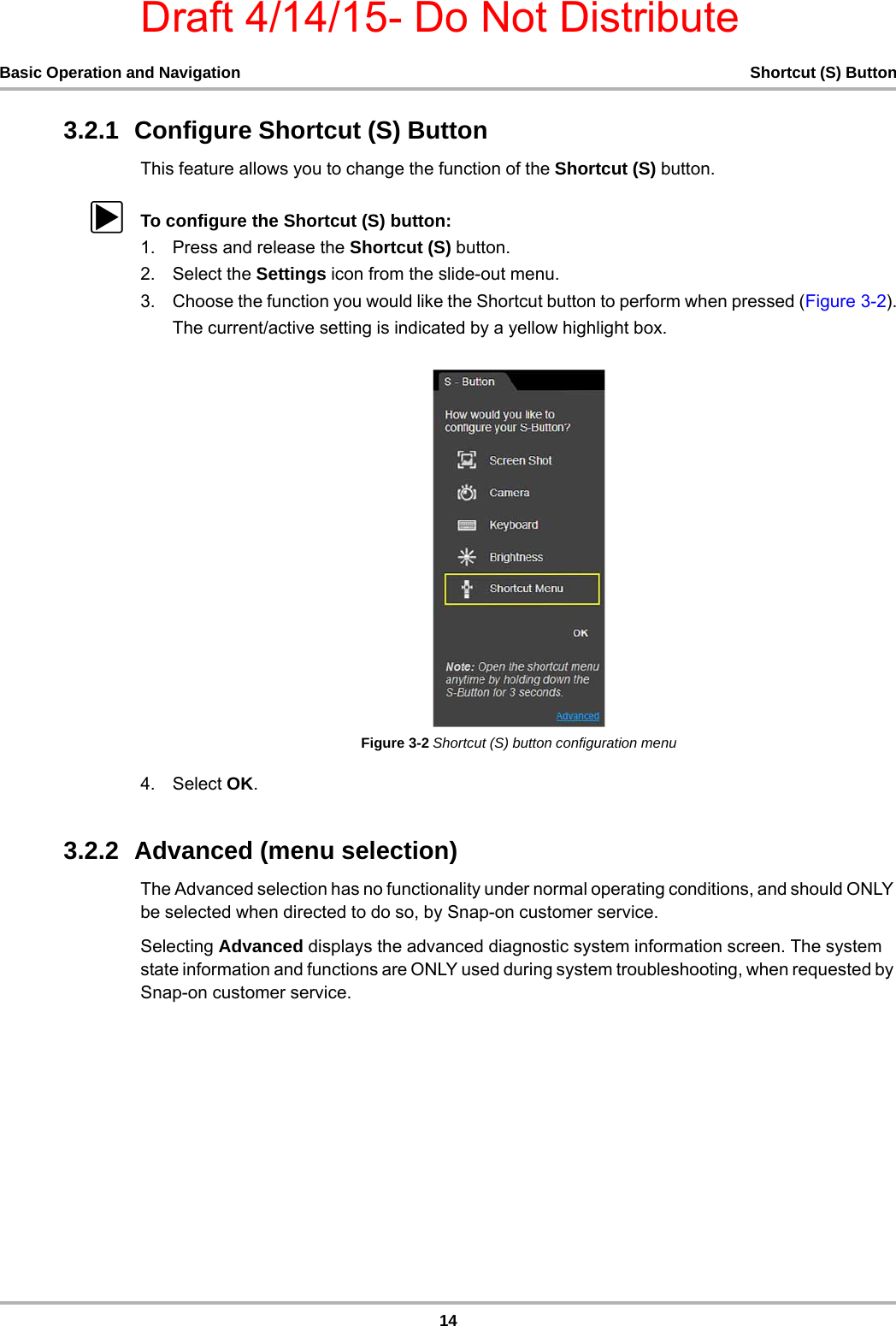 Draft 4/14/15- Do Not Distribute14Basic Operation and Navigation Shortcut (S) Button3.2.1  Configure Shortcut (S) ButtonThis feature allows you to change the function of the Shortcut (S) button. zTo configure the Shortcut (S) button:1. Press and release the Shortcut (S) button.2. Select the Settings icon from the slide-out menu.3. Choose the function you would like the Shortcut button to perform when pressed (Figure 3-2).The current/active setting is indicated by a yellow highlight box.Figure 3-2 Shortcut (S) button configuration menu4. Select OK.3.2.2  Advanced (menu selection) The Advanced selection has no functionality under normal operating conditions, and should ONLY be selected when directed to do so, by Snap-on customer service.Selecting Advanced displays the advanced diagnostic system information screen. The system state information and functions are ONLY used during system troubleshooting, when requested by Snap-on customer service. 