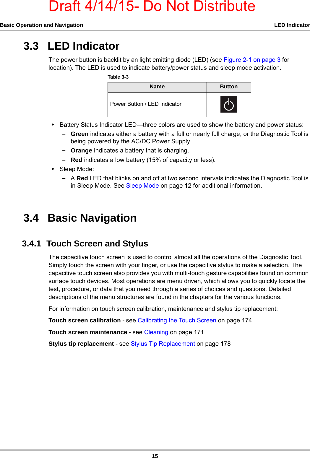 Draft 4/14/15- Do Not Distribute15Basic Operation and Navigation LED Indicator3.3   LED IndicatorThe power button is backlit by an light emitting diode (LED) (see Figure 2-1 on page 3 for location). The LED is used to indicate battery/power status and sleep mode activation.•Battery Status Indicator LED—three colors are used to show the battery and power status:–Green indicates either a battery with a full or nearly full charge, or the Diagnostic Tool is being powered by the AC/DC Power Supply.–Orange indicates a battery that is charging. –Red indicates a low battery (15% of capacity or less).•Sleep Mode:–A Red LED that blinks on and off at two second intervals indicates the Diagnostic Tool is in Sleep Mode. See Sleep Mode on page 12 for additional information. 3.4   Basic Navigation3.4.1  Touch Screen and StylusThe capacitive touch screen is used to control almost all the operations of the Diagnostic Tool. Simply touch the screen with your finger, or use the capacitive stylus to make a selection. The capacitive touch screen also provides you with multi-touch gesture capabilities found on common surface touch devices. Most operations are menu driven, which allows you to quickly locate the test, procedure, or data that you need through a series of choices and questions. Detailed descriptions of the menu structures are found in the chapters for the various functions.For information on touch screen calibration, maintenance and stylus tip replacement:Touch screen calibration - see Calibrating the Touch Screen on page 174Touch screen maintenance - see Cleaning on page 171Stylus tip replacement - see Stylus Tip Replacement on page 178Table 3-3 Name ButtonPower Button / LED Indicator