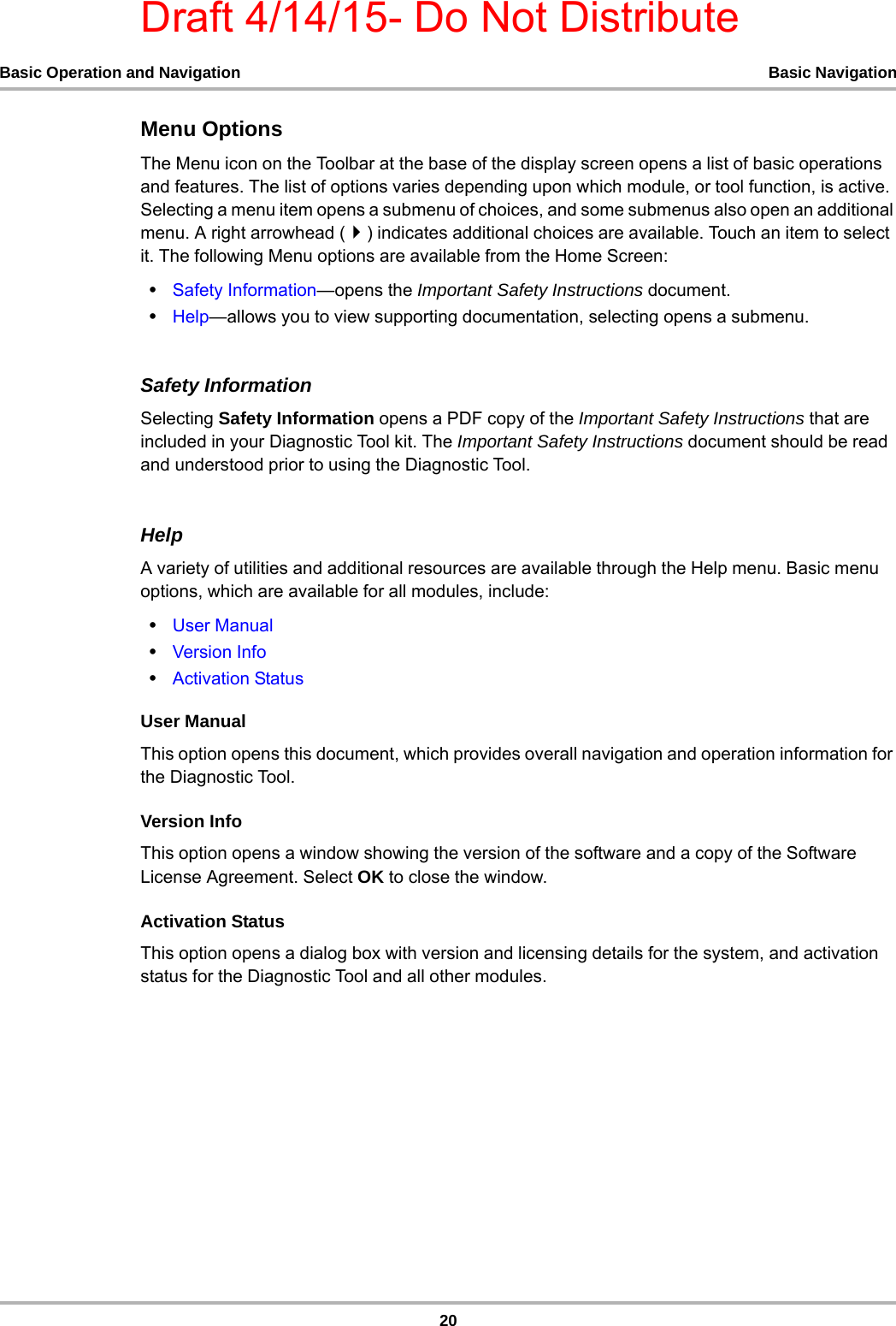 Draft 4/14/15- Do Not Distribute20Basic Operation and Navigation Basic NavigationMenu OptionsThe Menu icon on the Toolbar at the base of the display screen opens a list of basic operations and features. The list of options varies depending upon which module, or tool function, is active. Selecting a menu item opens a submenu of choices, and some submenus also open an additional menu. A right arrowhead () indicates additional choices are available. Touch an item to select it. The following Menu options are available from the Home Screen:•Safety Information—opens the Important Safety Instructions document.•Help—allows you to view supporting documentation, selecting opens a submenu.Safety InformationSelecting Safety Information opens a PDF copy of the Important Safety Instructions that are included in your Diagnostic Tool kit. The Important Safety Instructions document should be read and understood prior to using the Diagnostic Tool.HelpA variety of utilities and additional resources are available through the Help menu. Basic menu options, which are available for all modules, include:•User Manual•Version Info•Activation StatusUser ManualThis option opens this document, which provides overall navigation and operation information for the Diagnostic Tool.Version InfoThis option opens a window showing the version of the software and a copy of the Software License Agreement. Select OK to close the window.Activation StatusThis option opens a dialog box with version and licensing details for the system, and activation status for the Diagnostic Tool and all other modules.