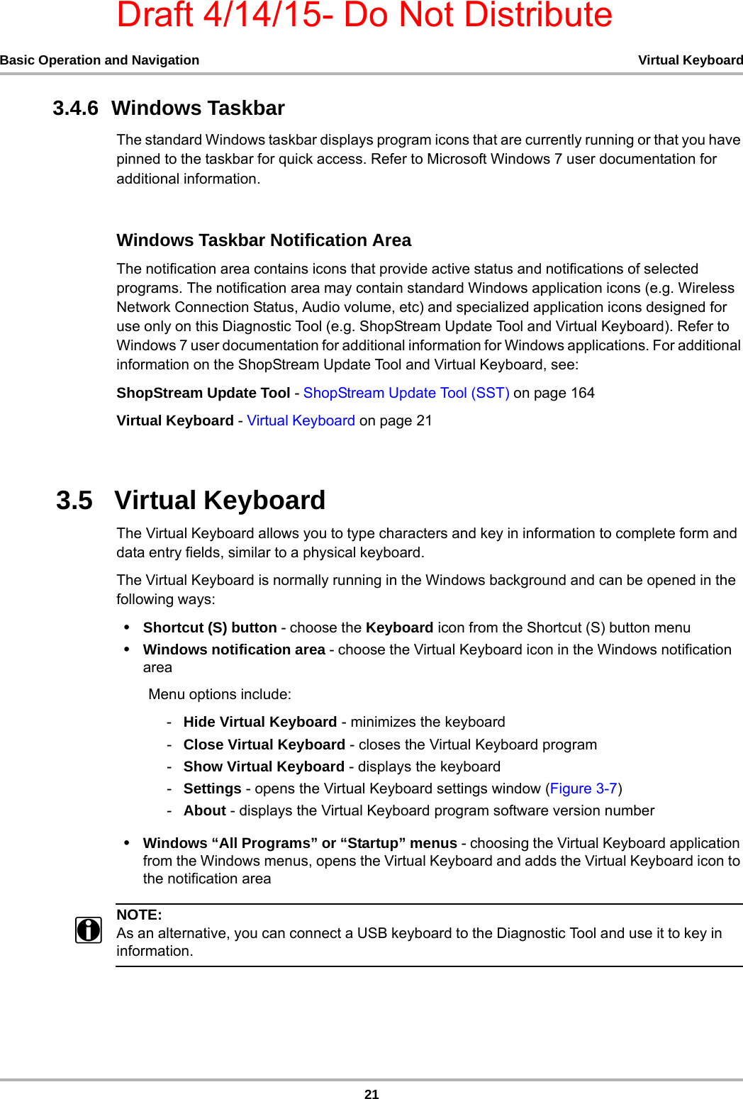 Draft 4/14/15- Do Not Distribute21Basic Operation and Navigation Virtual Keyboard3.4.6  Windows TaskbarThe standard Windows taskbar displays program icons that are currently running or that you have pinned to the taskbar for quick access. Refer to Microsoft Windows 7 user documentation for additional information.Windows Taskbar Notification Area The notification area contains icons that provide active status and notifications of selected programs. The notification area may contain standard Windows application icons (e.g. Wireless Network Connection Status, Audio volume, etc) and specialized application icons designed for use only on this Diagnostic Tool (e.g. ShopStream Update Tool and Virtual Keyboard). Refer to Windows 7 user documentation for additional information for Windows applications. For additional information on the ShopStream Update Tool and Virtual Keyboard, see:ShopStream Update Tool - ShopStream Update Tool (SST) on page 164Virtual Keyboard - Virtual Keyboard on page 213.5   Virtual KeyboardThe Virtual Keyboard allows you to type characters and key in information to complete form and data entry fields, similar to a physical keyboard. The Virtual Keyboard is normally running in the Windows background and can be opened in the following ways: •Shortcut (S) button - choose the Keyboard icon from the Shortcut (S) button menu•Windows notification area - choose the Virtual Keyboard icon in the Windows notification areaMenu options include:-Hide Virtual Keyboard - minimizes the keyboard-Close Virtual Keyboard - closes the Virtual Keyboard program-Show Virtual Keyboard - displays the keyboard-Settings - opens the Virtual Keyboard settings window (Figure 3-7)-About - displays the Virtual Keyboard program software version number•Windows “All Programs” or “Startup” menus - choosing the Virtual Keyboard application from the Windows menus, opens the Virtual Keyboard and adds the Virtual Keyboard icon to the notification areaNOTE:iAs an alternative, you can connect a USB keyboard to the Diagnostic Tool and use it to key in information. 