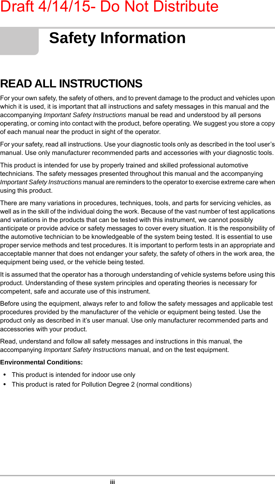 Draft 4/14/15- Do Not DistributeiiiSafety InformationREAD ALL INSTRUCTIONSFor your own safety, the safety of others, and to prevent damage to the product and vehicles upon which it is used, it is important that all instructions and safety messages in this manual and the accompanying Important Safety Instructions manual be read and understood by all persons operating, or coming into contact with the product, before operating. We suggest you store a copy of each manual near the product in sight of the operator.For your safety, read all instructions. Use your diagnostic tools only as described in the tool user’s manual. Use only manufacturer recommended parts and accessories with your diagnostic tools.This product is intended for use by properly trained and skilled professional automotive technicians. The safety messages presented throughout this manual and the accompanying Important Safety Instructions manual are reminders to the operator to exercise extreme care when using this product.There are many variations in procedures, techniques, tools, and parts for servicing vehicles, as well as in the skill of the individual doing the work. Because of the vast number of test applications and variations in the products that can be tested with this instrument, we cannot possibly anticipate or provide advice or safety messages to cover every situation. It is the responsibility of the automotive technician to be knowledgeable of the system being tested. It is essential to use proper service methods and test procedures. It is important to perform tests in an appropriate and acceptable manner that does not endanger your safety, the safety of others in the work area, the equipment being used, or the vehicle being tested.It is assumed that the operator has a thorough understanding of vehicle systems before using this product. Understanding of these system principles and operating theories is necessary for competent, safe and accurate use of this instrument.Before using the equipment, always refer to and follow the safety messages and applicable test procedures provided by the manufacturer of the vehicle or equipment being tested. Use the product only as described in it’s user manual. Use only manufacturer recommended parts and accessories with your product.Read, understand and follow all safety messages and instructions in this manual, the accompanying Important Safety Instructions manual, and on the test equipment.Environmental Conditions:•This product is intended for indoor use only•This product is rated for Pollution Degree 2 (normal conditions)