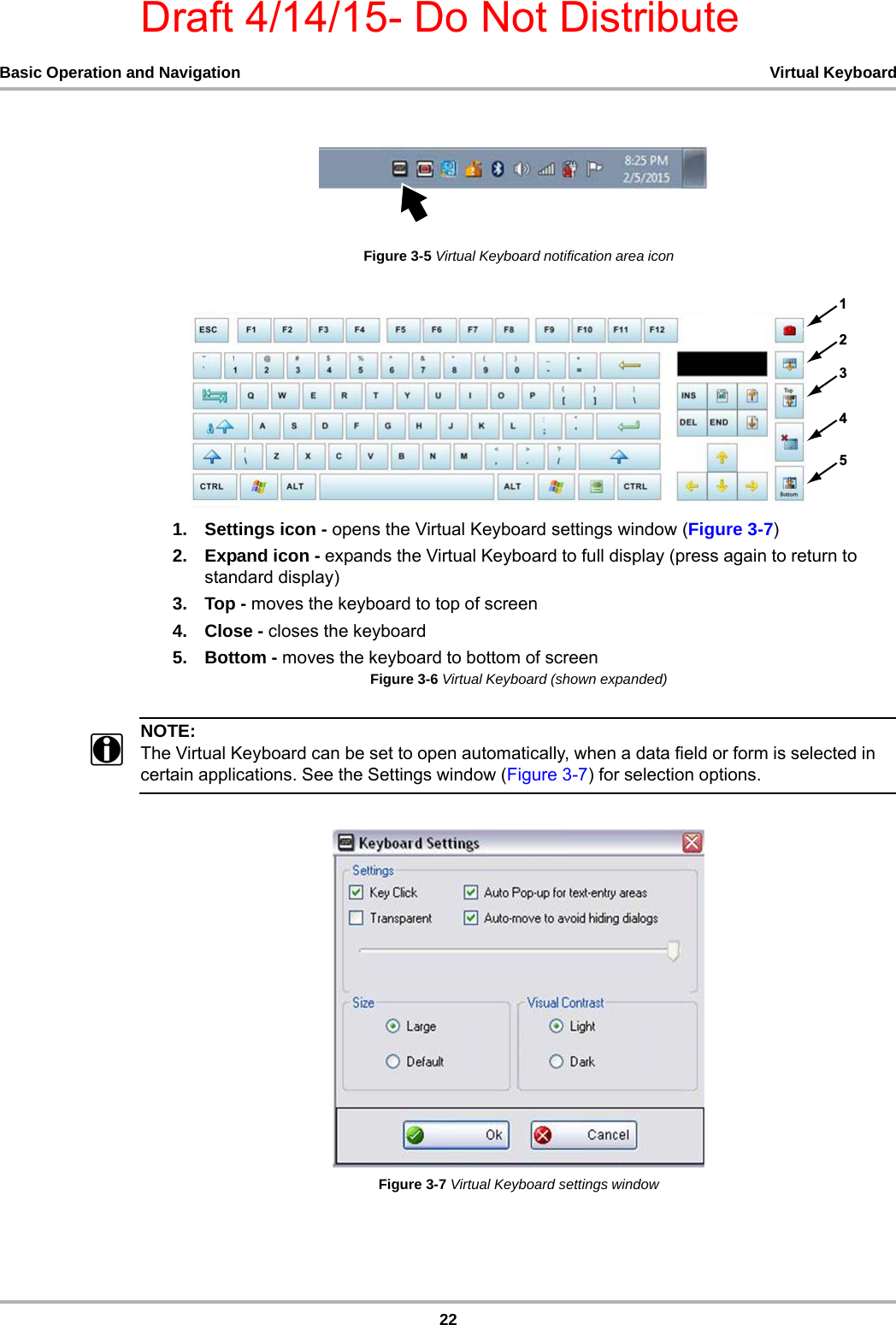Draft 4/14/15- Do Not Distribute22Basic Operation and Navigation Virtual KeyboardFigure 3-5 Virtual Keyboard notification area icon1. Settings icon - opens the Virtual Keyboard settings window (Figure 3-7)2. Expand icon - expands the Virtual Keyboard to full display (press again to return to standard display)3. Top - moves the keyboard to top of screen4. Close - closes the keyboard5. Bottom - moves the keyboard to bottom of screenFigure 3-6 Virtual Keyboard (shown expanded) NOTE:iThe Virtual Keyboard can be set to open automatically, when a data field or form is selected in certain applications. See the Settings window (Figure 3-7) for selection options.Figure 3-7 Virtual Keyboard settings window 