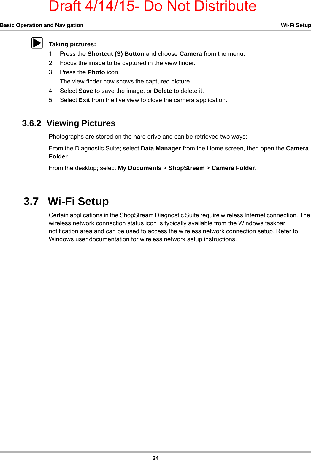 Draft 4/14/15- Do Not Distribute24Basic Operation and Navigation Wi-Fi SetupzTaking pictures:1. Press the Shortcut (S) Button and choose Camera from the menu.2. Focus the image to be captured in the view finder.3. Press the Photo icon.The view finder now shows the captured picture.4. Select Save to save the image, or Delete to delete it.5. Select Exit from the live view to close the camera application.3.6.2  Viewing PicturesPhotographs are stored on the hard drive and can be retrieved two ways:From the Diagnostic Suite; select Data Manager from the Home screen, then open the Camera Folder.From the desktop; select My Documents &gt; ShopStream &gt; Camera Folder.3.7   Wi-Fi SetupCertain applications in the ShopStream Diagnostic Suite require wireless Internet connection. The wireless network connection status icon is typically available from the Windows taskbar notification area and can be used to access the wireless network connection setup. Refer to Windows user documentation for wireless network setup instructions. 