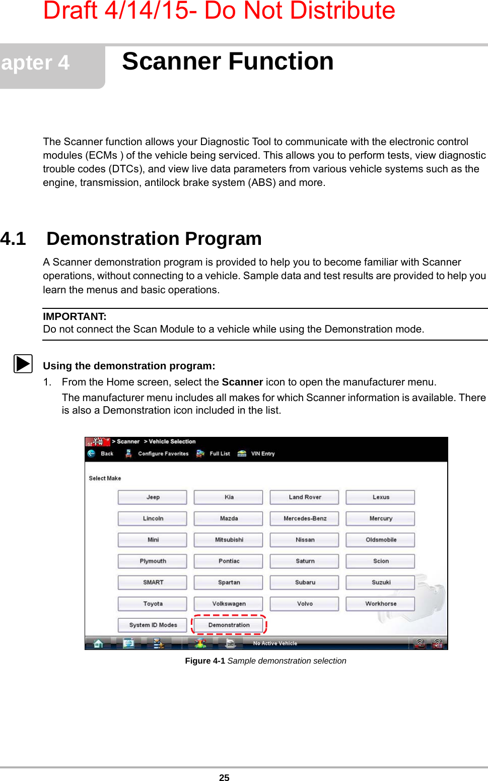 Draft 4/14/15- Do Not Distribute25Chapter 4 Scanner FunctionThe Scanner function allows your Diagnostic Tool to communicate with the electronic control modules (ECMs ) of the vehicle being serviced. This allows you to perform tests, view diagnostic trouble codes (DTCs), and view live data parameters from various vehicle systems such as the engine, transmission, antilock brake system (ABS) and more.4.1    Demonstration ProgramA Scanner demonstration program is provided to help you to become familiar with Scanner operations, without connecting to a vehicle. Sample data and test results are provided to help you learn the menus and basic operations.IMPORTANT:Do not connect the Scan Module to a vehicle while using the Demonstration mode.zUsing the demonstration program:1. From the Home screen, select the Scanner icon to open the manufacturer menu.The manufacturer menu includes all makes for which Scanner information is available. There is also a Demonstration icon included in the list.Figure 4-1 Sample demonstration selection