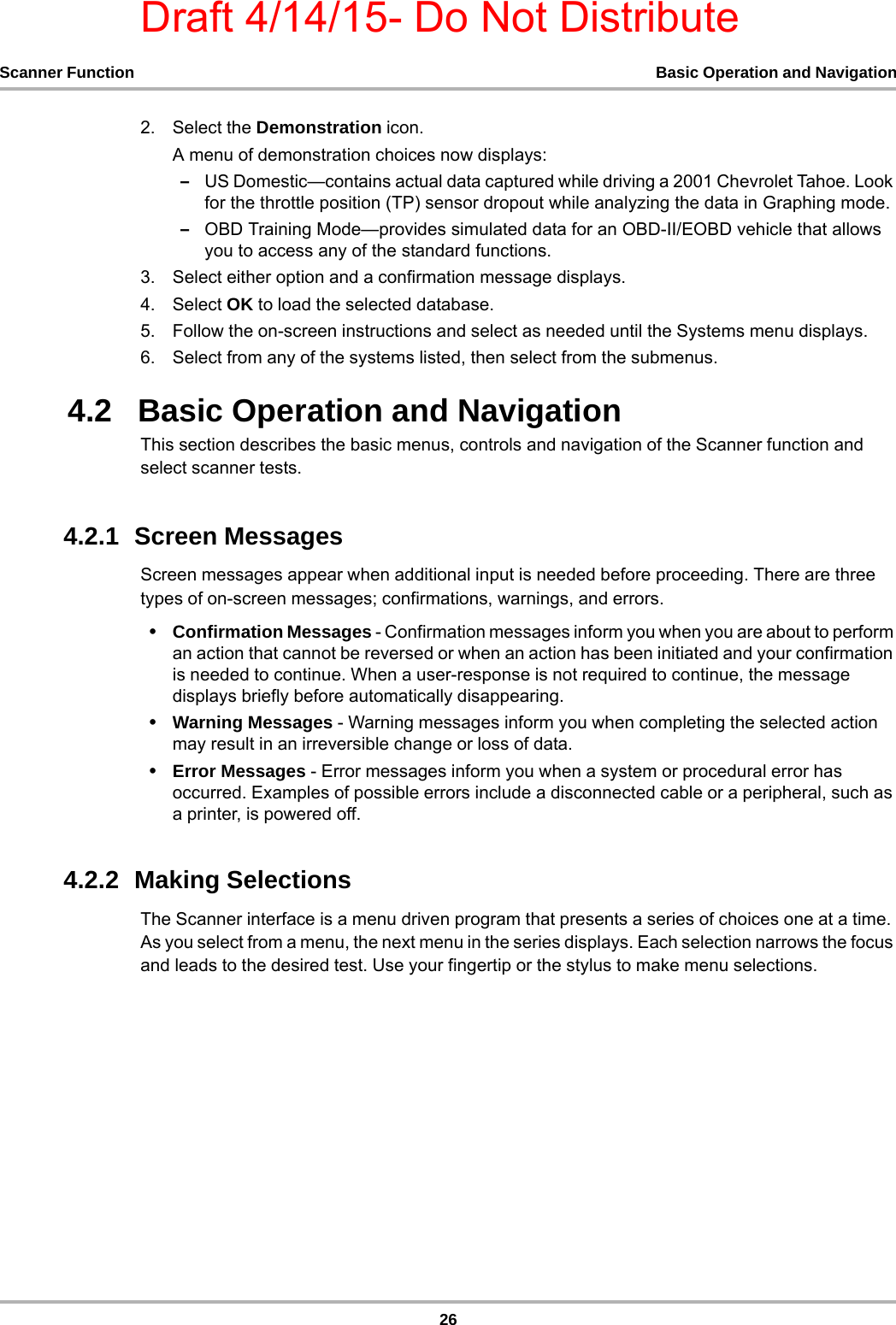 Draft 4/14/15- Do Not Distribute26Scanner Function Basic Operation and Navigation2. Select the Demonstration icon.A menu of demonstration choices now displays:–US Domestic—contains actual data captured while driving a 2001 Chevrolet Tahoe. Look for the throttle position (TP) sensor dropout while analyzing the data in Graphing mode.–OBD Training Mode—provides simulated data for an OBD-II/EOBD vehicle that allows you to access any of the standard functions.3. Select either option and a confirmation message displays.4. Select OK to load the selected database.5. Follow the on-screen instructions and select as needed until the Systems menu displays.6. Select from any of the systems listed, then select from the submenus.4.2   Basic Operation and NavigationThis section describes the basic menus, controls and navigation of the Scanner function and select scanner tests.4.2.1  Screen MessagesScreen messages appear when additional input is needed before proceeding. There are three types of on-screen messages; confirmations, warnings, and errors.•Confirmation Messages - Confirmation messages inform you when you are about to perform an action that cannot be reversed or when an action has been initiated and your confirmation is needed to continue. When a user-response is not required to continue, the message displays briefly before automatically disappearing.•Warning Messages - Warning messages inform you when completing the selected action may result in an irreversible change or loss of data.•Error Messages - Error messages inform you when a system or procedural error has occurred. Examples of possible errors include a disconnected cable or a peripheral, such as a printer, is powered off.4.2.2  Making SelectionsThe Scanner interface is a menu driven program that presents a series of choices one at a time. As you select from a menu, the next menu in the series displays. Each selection narrows the focus and leads to the desired test. Use your fingertip or the stylus to make menu selections.