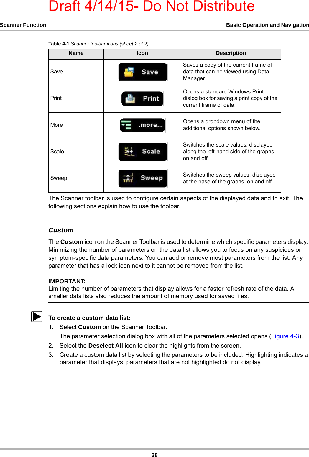 Draft 4/14/15- Do Not Distribute28Scanner Function Basic Operation and NavigationThe Scanner toolbar is used to configure certain aspects of the displayed data and to exit. The following sections explain how to use the toolbar.CustomThe Custom icon on the Scanner Toolbar is used to determine which specific parameters display. Minimizing the number of parameters on the data list allows you to focus on any suspicious or symptom-specific data parameters. You can add or remove most parameters from the list. Any parameter that has a lock icon next to it cannot be removed from the list.IMPORTANT:Limiting the number of parameters that display allows for a faster refresh rate of the data. A smaller data lists also reduces the amount of memory used for saved files.zTo create a custom data list:1. Select Custom on the Scanner Toolbar.The parameter selection dialog box with all of the parameters selected opens (Figure 4-3).2. Select the Deselect All icon to clear the highlights from the screen.3. Create a custom data list by selecting the parameters to be included. Highlighting indicates a parameter that displays, parameters that are not highlighted do not display.SaveSaves a copy of the current frame of data that can be viewed using Data Manager.PrintOpens a standard Windows Print dialog box for saving a print copy of the current frame of data.More Opens a dropdown menu of the additional options shown below.ScaleSwitches the scale values, displayed along the left-hand side of the graphs, on and off.Sweep Switches the sweep values, displayed at the base of the graphs, on and off.Table 4-1 Scanner toolbar icons (sheet 2 of 2)Name Icon Description