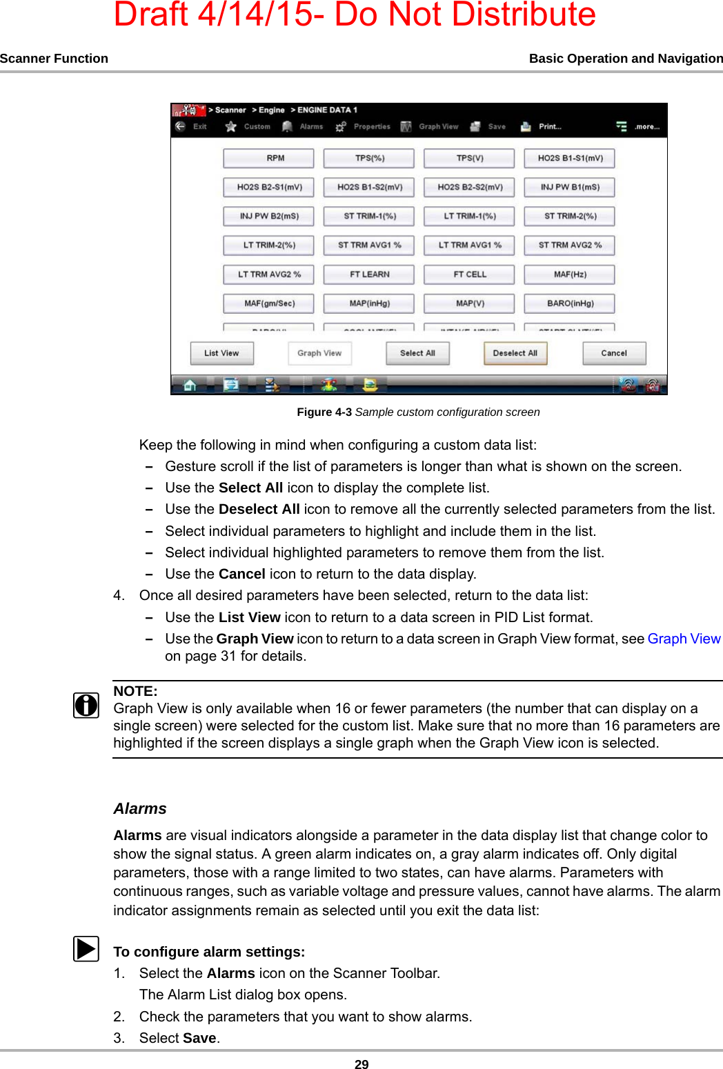 Draft 4/14/15- Do Not Distribute29Scanner Function Basic Operation and NavigationFigure 4-3 Sample custom configuration screenKeep the following in mind when configuring a custom data list:–Gesture scroll if the list of parameters is longer than what is shown on the screen.–Use the Select All icon to display the complete list.–Use the Deselect All icon to remove all the currently selected parameters from the list.–Select individual parameters to highlight and include them in the list.–Select individual highlighted parameters to remove them from the list.–Use the Cancel icon to return to the data display.4. Once all desired parameters have been selected, return to the data list:–Use the List View icon to return to a data screen in PID List format.–Use the Graph View icon to return to a data screen in Graph View format, see Graph View on page 31 for details.NOTE:iGraph View is only available when 16 or fewer parameters (the number that can display on a single screen) were selected for the custom list. Make sure that no more than 16 parameters are highlighted if the screen displays a single graph when the Graph View icon is selected.AlarmsAlarms are visual indicators alongside a parameter in the data display list that change color to show the signal status. A green alarm indicates on, a gray alarm indicates off. Only digital parameters, those with a range limited to two states, can have alarms. Parameters with continuous ranges, such as variable voltage and pressure values, cannot have alarms. The alarm indicator assignments remain as selected until you exit the data list:zTo configure alarm settings:1. Select the Alarms icon on the Scanner Toolbar.The Alarm List dialog box opens.2. Check the parameters that you want to show alarms.3. Select Save.