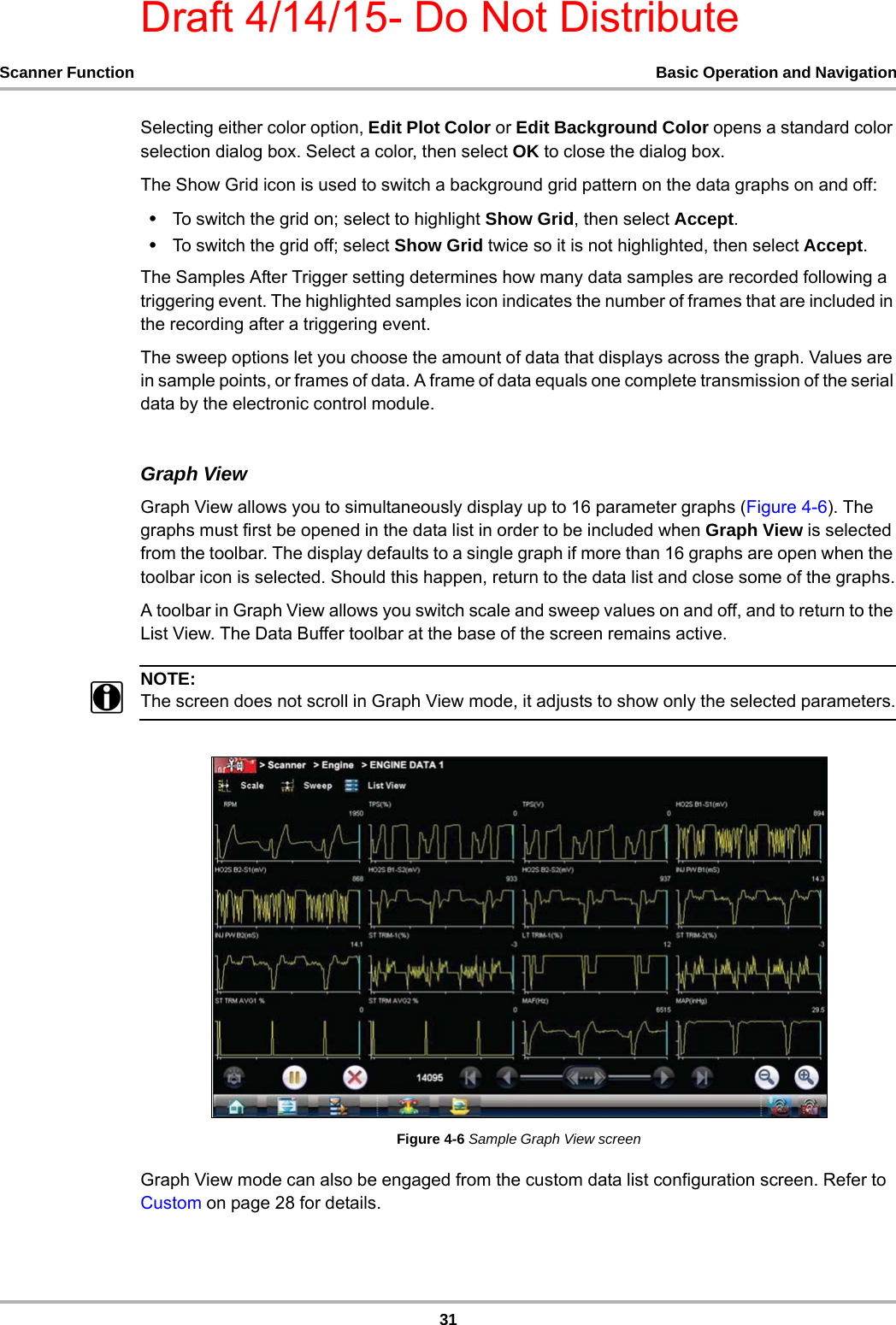 Draft 4/14/15- Do Not Distribute31Scanner Function Basic Operation and NavigationSelecting either color option, Edit Plot Color or Edit Background Color opens a standard color selection dialog box. Select a color, then select OK to close the dialog box.The Show Grid icon is used to switch a background grid pattern on the data graphs on and off:•To switch the grid on; select to highlight Show Grid, then select Accept.•To switch the grid off; select Show Grid twice so it is not highlighted, then select Accept.The Samples After Trigger setting determines how many data samples are recorded following a triggering event. The highlighted samples icon indicates the number of frames that are included in the recording after a triggering event.The sweep options let you choose the amount of data that displays across the graph. Values are in sample points, or frames of data. A frame of data equals one complete transmission of the serial data by the electronic control module.Graph ViewGraph View allows you to simultaneously display up to 16 parameter graphs (Figure 4-6). The graphs must first be opened in the data list in order to be included when Graph View is selected from the toolbar. The display defaults to a single graph if more than 16 graphs are open when the toolbar icon is selected. Should this happen, return to the data list and close some of the graphs.A toolbar in Graph View allows you switch scale and sweep values on and off, and to return to the List View. The Data Buffer toolbar at the base of the screen remains active.NOTE:iThe screen does not scroll in Graph View mode, it adjusts to show only the selected parameters.Figure 4-6 Sample Graph View screenGraph View mode can also be engaged from the custom data list configuration screen. Refer to Custom on page 28 for details.