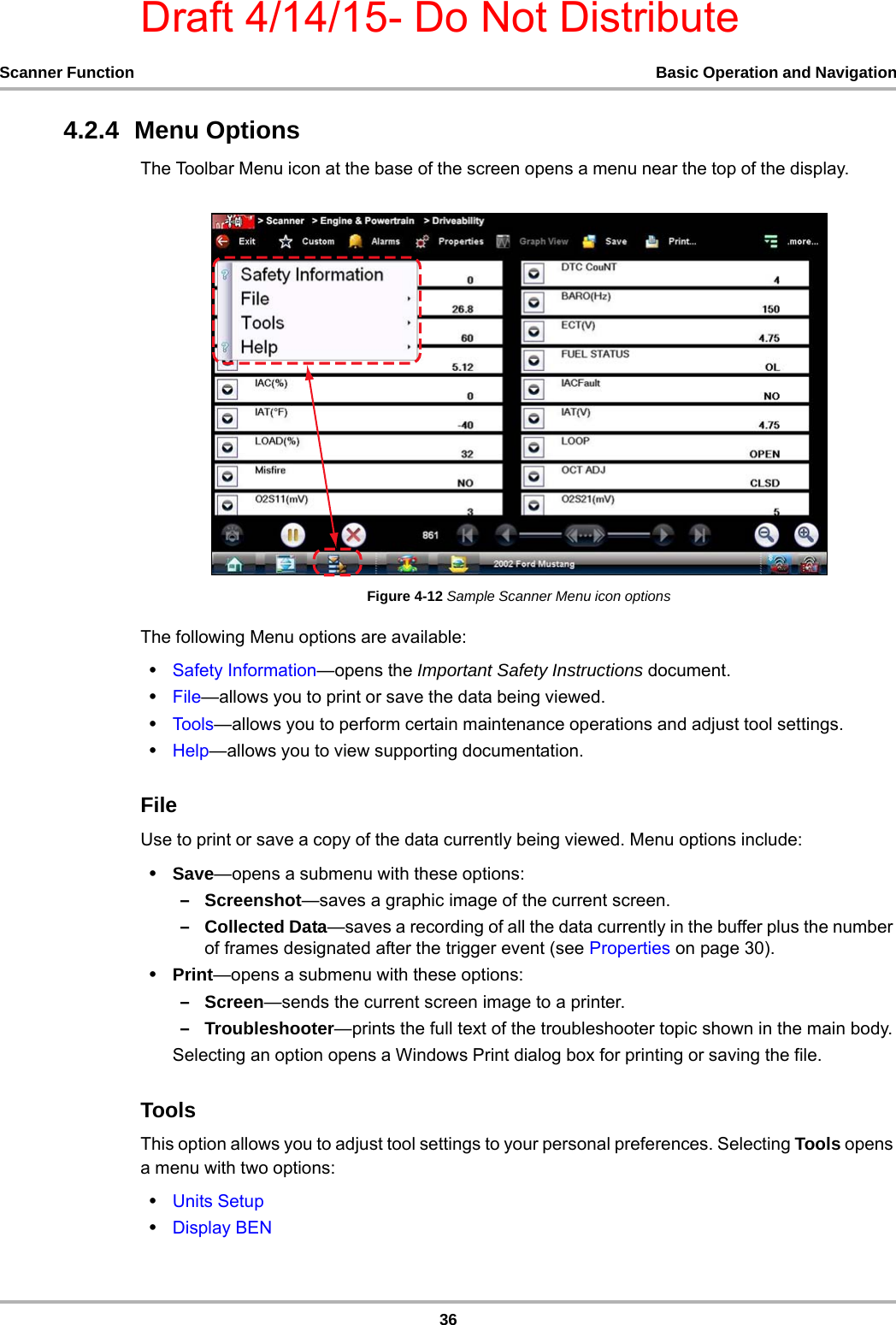 Draft 4/14/15- Do Not Distribute36Scanner Function Basic Operation and Navigation4.2.4  Menu OptionsThe Toolbar Menu icon at the base of the screen opens a menu near the top of the display.Figure 4-12 Sample Scanner Menu icon optionsThe following Menu options are available:•Safety Information—opens the Important Safety Instructions document.•File—allows you to print or save the data being viewed.•Tool s —allows you to perform certain maintenance operations and adjust tool settings.•Help—allows you to view supporting documentation.FileUse to print or save a copy of the data currently being viewed. Menu options include:•Save—opens a submenu with these options:–Screenshot—saves a graphic image of the current screen.–Collected Data—saves a recording of all the data currently in the buffer plus the number of frames designated after the trigger event (see Properties on page 30).•Print—opens a submenu with these options:–Screen—sends the current screen image to a printer.–Troubleshooter—prints the full text of the troubleshooter topic shown in the main body.Selecting an option opens a Windows Print dialog box for printing or saving the file.ToolsThis option allows you to adjust tool settings to your personal preferences. Selecting Tools opens a menu with two options:•Units Setup•Display BEN