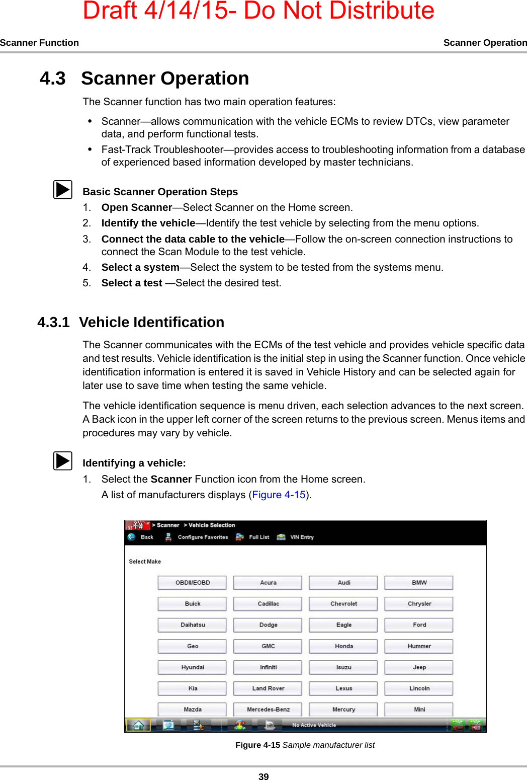 Draft 4/14/15- Do Not Distribute39Scanner Function Scanner Operation4.3   Scanner OperationThe Scanner function has two main operation features:•Scanner—allows communication with the vehicle ECMs to review DTCs, view parameter data, and perform functional tests.•Fast-Track Troubleshooter—provides access to troubleshooting information from a database of experienced based information developed by master technicians.zBasic Scanner Operation Steps1. Open Scanner—Select Scanner on the Home screen.2. Identify the vehicle—Identify the test vehicle by selecting from the menu options.3. Connect the data cable to the vehicle—Follow the on-screen connection instructions to connect the Scan Module to the test vehicle.4. Select a system—Select the system to be tested from the systems menu.5. Select a test —Select the desired test.4.3.1  Vehicle IdentificationThe Scanner communicates with the ECMs of the test vehicle and provides vehicle specific data and test results. Vehicle identification is the initial step in using the Scanner function. Once vehicle identification information is entered it is saved in Vehicle History and can be selected again for later use to save time when testing the same vehicle.The vehicle identification sequence is menu driven, each selection advances to the next screen. A Back icon in the upper left corner of the screen returns to the previous screen. Menus items and procedures may vary by vehicle.zIdentifying a vehicle:1. Select the Scanner Function icon from the Home screen.A list of manufacturers displays (Figure 4-15).Figure 4-15 Sample manufacturer list