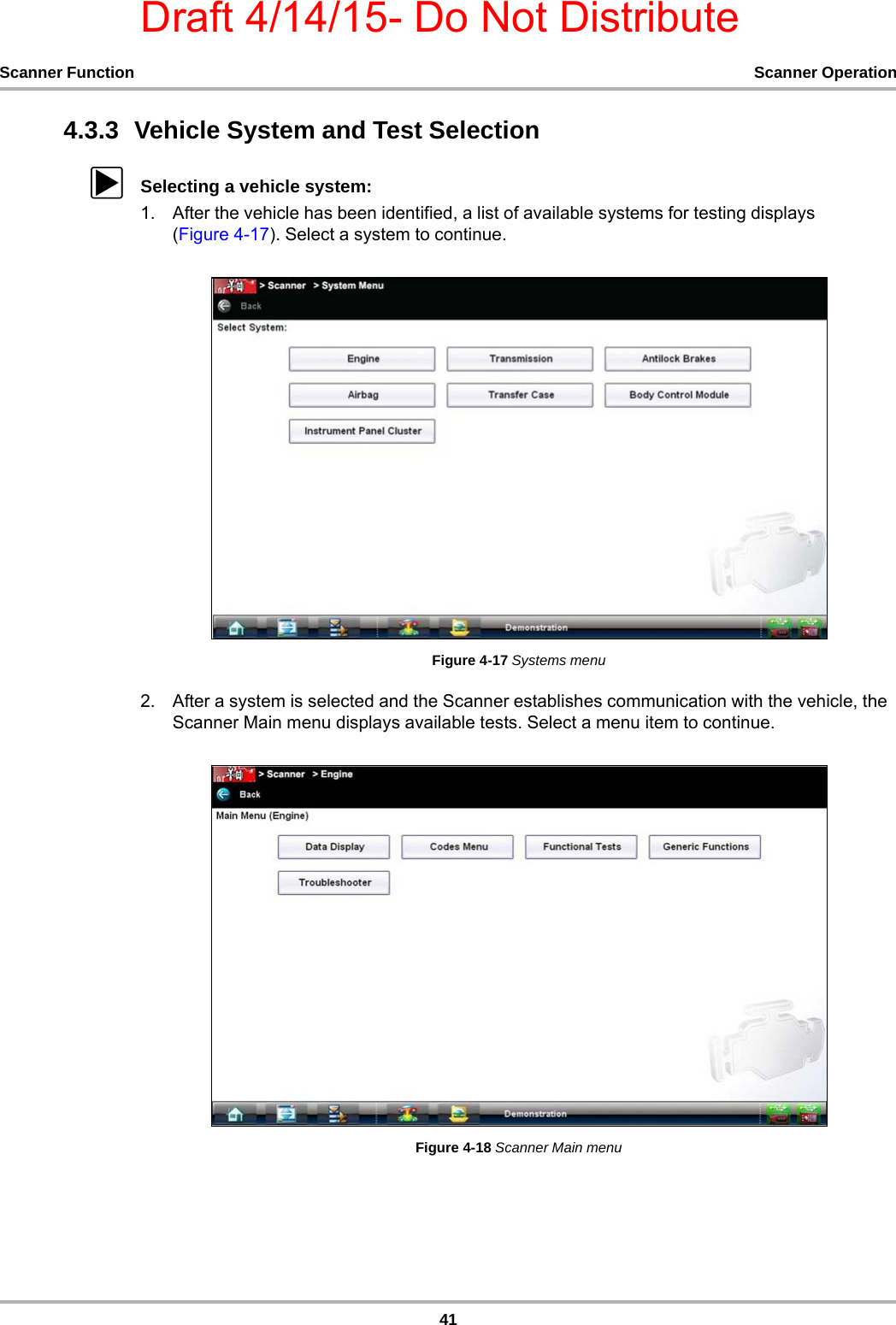 Draft 4/14/15- Do Not Distribute41Scanner Function Scanner Operation4.3.3  Vehicle System and Test SelectionzSelecting a vehicle system:1. After the vehicle has been identified, a list of available systems for testing displays (Figure 4-17). Select a system to continue.Figure 4-17 Systems menu2. After a system is selected and the Scanner establishes communication with the vehicle, the Scanner Main menu displays available tests. Select a menu item to continue.Figure 4-18 Scanner Main menu