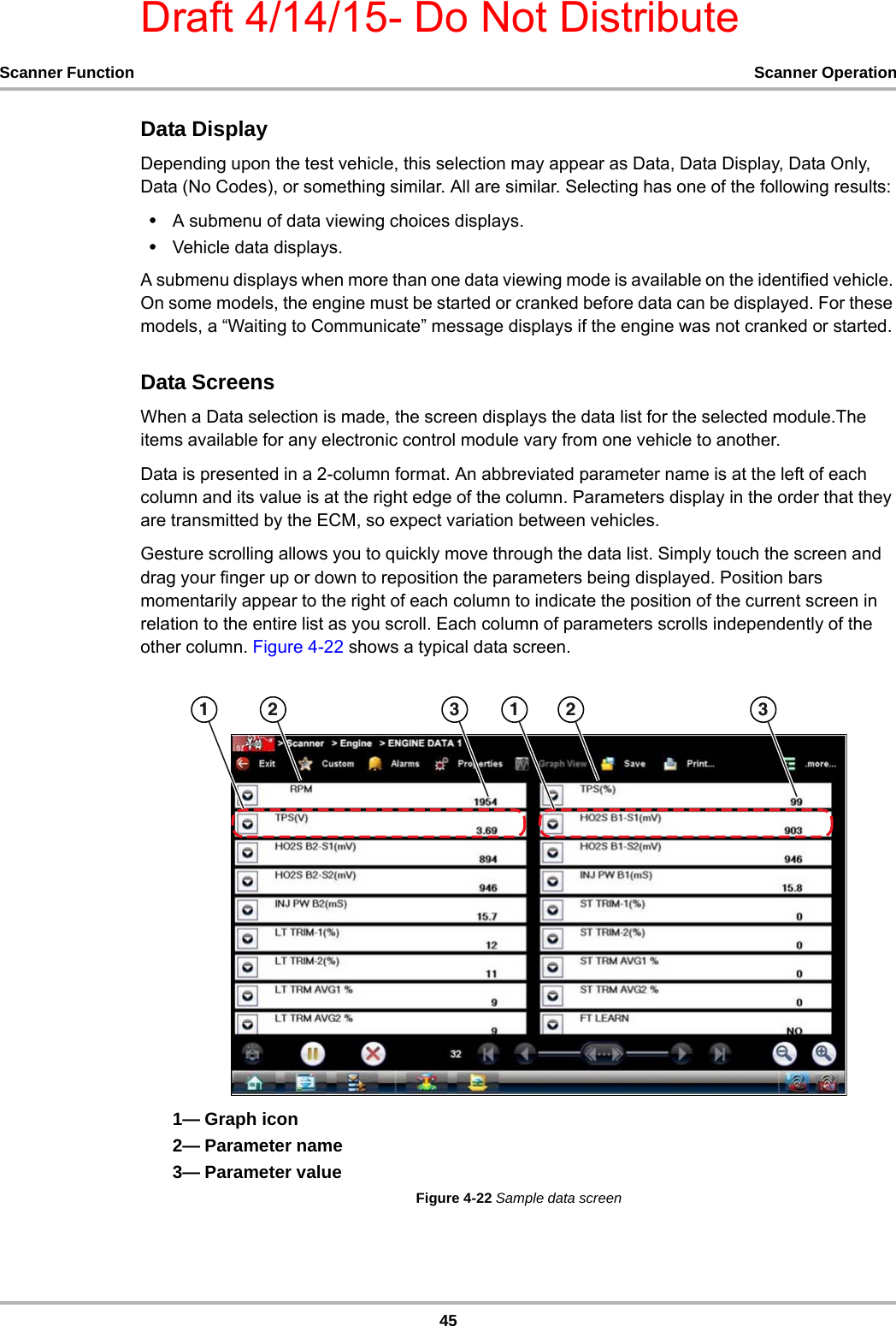 Draft 4/14/15- Do Not Distribute45Scanner Function Scanner OperationData DisplayDepending upon the test vehicle, this selection may appear as Data, Data Display, Data Only, Data (No Codes), or something similar. All are similar. Selecting has one of the following results:•A submenu of data viewing choices displays.•Vehicle data displays.A submenu displays when more than one data viewing mode is available on the identified vehicle. On some models, the engine must be started or cranked before data can be displayed. For these models, a “Waiting to Communicate” message displays if the engine was not cranked or started.Data ScreensWhen a Data selection is made, the screen displays the data list for the selected module.The items available for any electronic control module vary from one vehicle to another.Data is presented in a 2-column format. An abbreviated parameter name is at the left of each column and its value is at the right edge of the column. Parameters display in the order that they are transmitted by the ECM, so expect variation between vehicles.Gesture scrolling allows you to quickly move through the data list. Simply touch the screen and drag your finger up or down to reposition the parameters being displayed. Position bars momentarily appear to the right of each column to indicate the position of the current screen in relation to the entire list as you scroll. Each column of parameters scrolls independently of the other column. Figure 4-22 shows a typical data screen.1— Graph icon2— Parameter name3— Parameter valueFigure 4-22 Sample data screen     