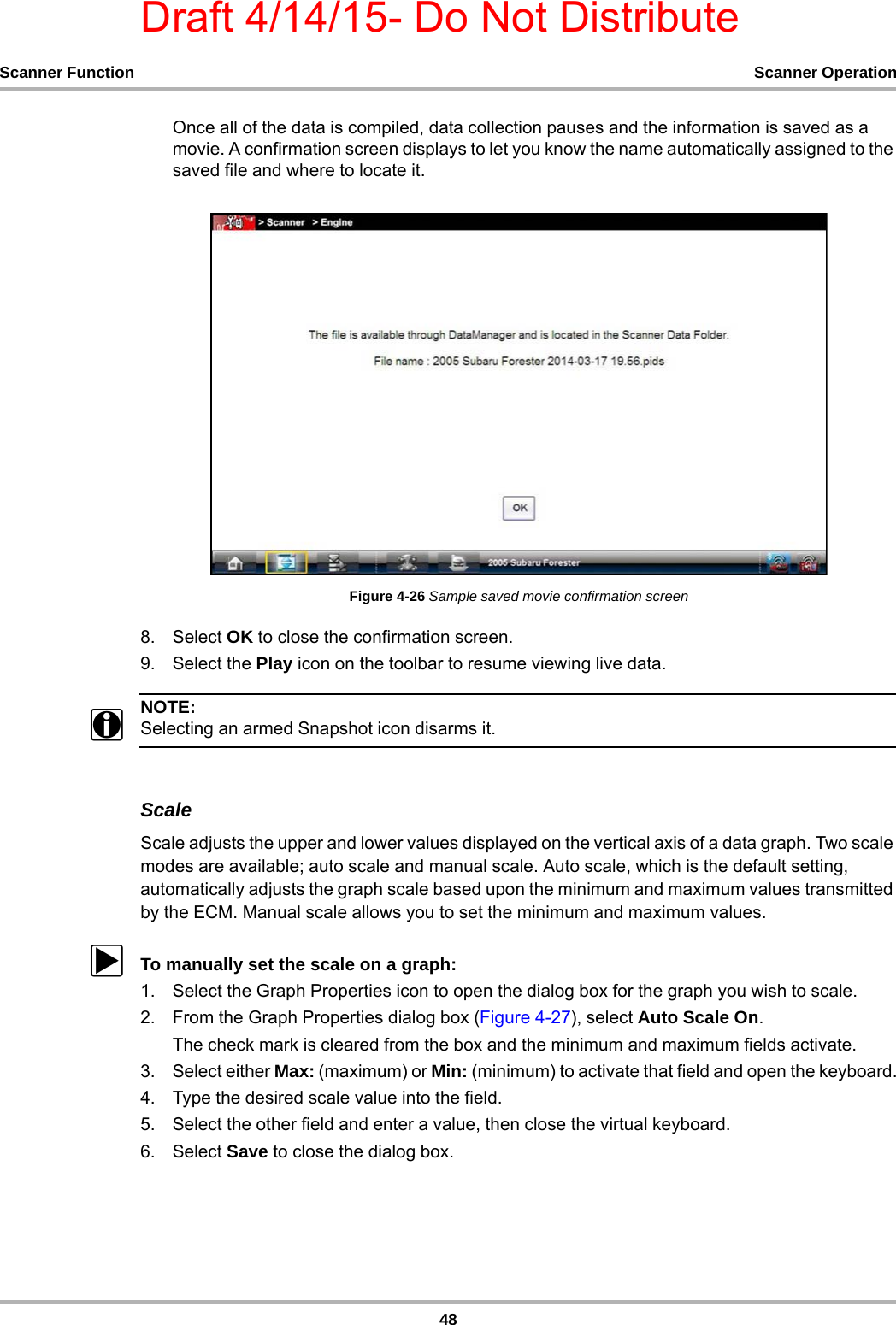 Draft 4/14/15- Do Not Distribute48Scanner Function Scanner OperationOnce all of the data is compiled, data collection pauses and the information is saved as a movie. A confirmation screen displays to let you know the name automatically assigned to the saved file and where to locate it.Figure 4-26 Sample saved movie confirmation screen8. Select OK to close the confirmation screen.9. Select the Play icon on the toolbar to resume viewing live data.NOTE:iSelecting an armed Snapshot icon disarms it.ScaleScale adjusts the upper and lower values displayed on the vertical axis of a data graph. Two scale modes are available; auto scale and manual scale. Auto scale, which is the default setting, automatically adjusts the graph scale based upon the minimum and maximum values transmitted by the ECM. Manual scale allows you to set the minimum and maximum values.zTo manually set the scale on a graph:1. Select the Graph Properties icon to open the dialog box for the graph you wish to scale.2. From the Graph Properties dialog box (Figure 4-27), select Auto Scale On.The check mark is cleared from the box and the minimum and maximum fields activate.3. Select either Max: (maximum) or Min: (minimum) to activate that field and open the keyboard.4. Type the desired scale value into the field.5. Select the other field and enter a value, then close the virtual keyboard.6. Select Save to close the dialog box.