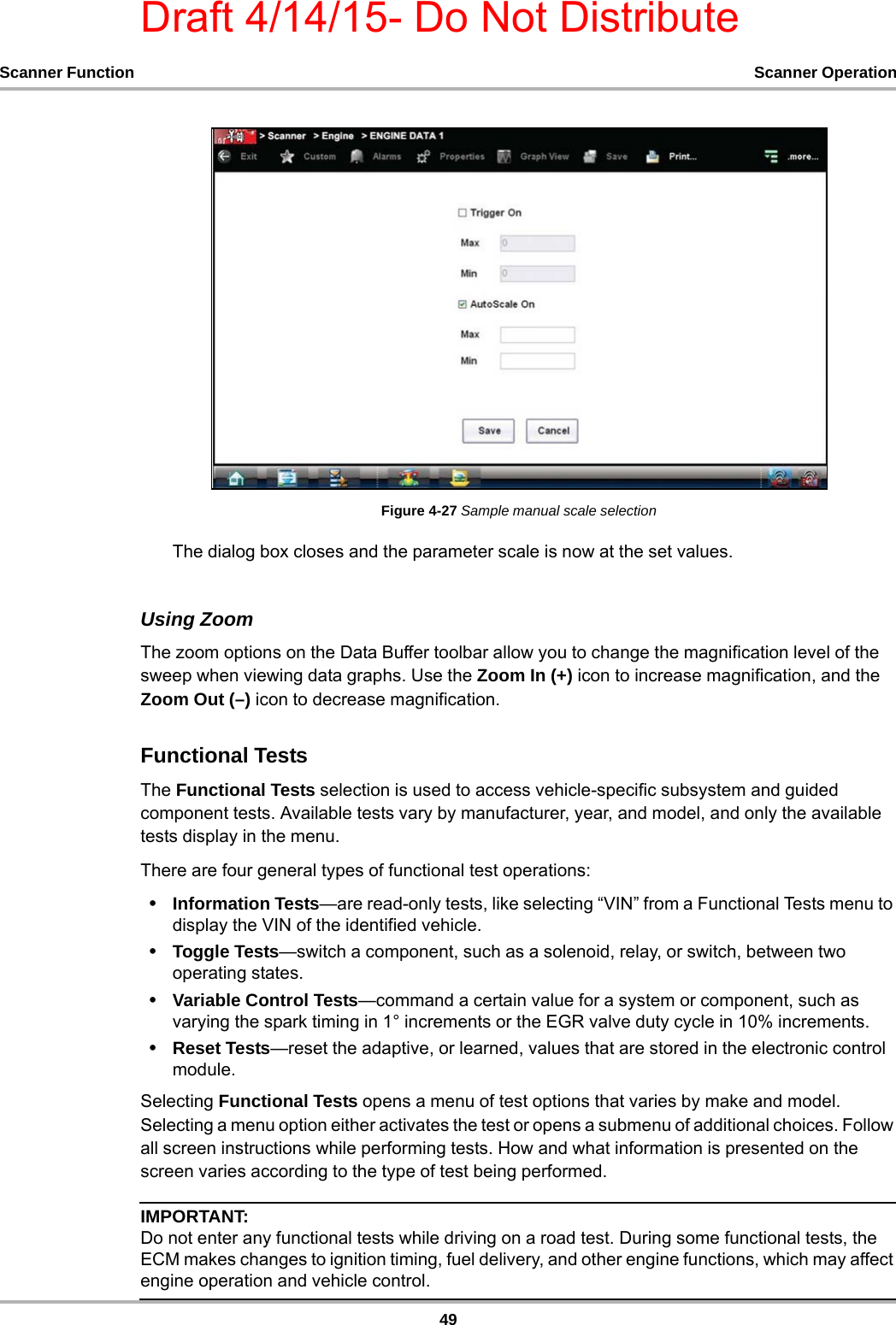 Draft 4/14/15- Do Not Distribute49Scanner Function Scanner OperationFigure 4-27 Sample manual scale selectionThe dialog box closes and the parameter scale is now at the set values.Using ZoomThe zoom options on the Data Buffer toolbar allow you to change the magnification level of the sweep when viewing data graphs. Use the Zoom In (+) icon to increase magnification, and the Zoom Out (–) icon to decrease magnification.Functional TestsThe Functional Tests selection is used to access vehicle-specific subsystem and guided  component tests. Available tests vary by manufacturer, year, and model, and only the available tests display in the menu.There are four general types of functional test operations:•Information Tests—are read-only tests, like selecting “VIN” from a Functional Tests menu to display the VIN of the identified vehicle.•Toggle Tests—switch a component, such as a solenoid, relay, or switch, between two operating states.•Variable Control Tests—command a certain value for a system or component, such as varying the spark timing in 1° increments or the EGR valve duty cycle in 10% increments.•Reset Tests—reset the adaptive, or learned, values that are stored in the electronic control module.Selecting Functional Tests opens a menu of test options that varies by make and model. Selecting a menu option either activates the test or opens a submenu of additional choices. Follow all screen instructions while performing tests. How and what information is presented on the screen varies according to the type of test being performed.IMPORTANT:Do not enter any functional tests while driving on a road test. During some functional tests, the ECM makes changes to ignition timing, fuel delivery, and other engine functions, which may affect engine operation and vehicle control.