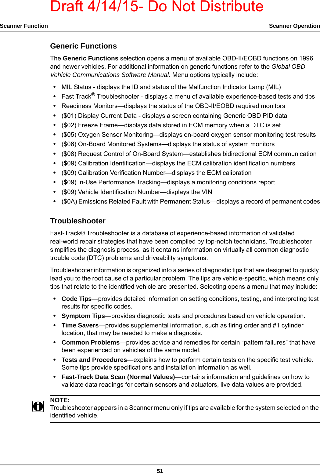Draft 4/14/15- Do Not Distribute51Scanner Function Scanner OperationGeneric FunctionsThe Generic Functions selection opens a menu of available OBD-II/EOBD functions on 1996 and newer vehicles. For additional information on generic functions refer to the Global OBD Vehicle Communications Software Manual. Menu options typically include:•MIL Status - displays the ID and status of the Malfunction Indicator Lamp (MIL)•Fast Track® Troubleshooter - displays a menu of available experience-based tests and tips•Readiness Monitors—displays the status of the OBD-II/EOBD required monitors•($01) Display Current Data - displays a screen containing Generic OBD PID data•($02) Freeze Frame—displays data stored in ECM memory when a DTC is set•($05) Oxygen Sensor Monitoring—displays on-board oxygen sensor monitoring test results•($06) On-Board Monitored Systems—displays the status of system monitors•($08) Request Control of On-Board System—establishes bidirectional ECM communication•($09) Calibration Identification—displays the ECM calibration identification numbers•($09) Calibration Verification Number—displays the ECM calibration•($09) In-Use Performance Tracking—displays a monitoring conditions report•($09) Vehicle Identification Number—displays the VIN•($0A) Emissions Related Fault with Permanent Status—displays a record of permanent codesTroubleshooterFast-Track® Troubleshooter is a database of experience-based information of validated real-world repair strategies that have been compiled by top-notch technicians. Troubleshooter simplifies the diagnosis process, as it contains information on virtually all common diagnostic trouble code (DTC) problems and driveability symptoms.Troubleshooter information is organized into a series of diagnostic tips that are designed to quickly lead you to the root cause of a particular problem. The tips are vehicle-specific, which means only tips that relate to the identified vehicle are presented. Selecting opens a menu that may include:•Code Tips—provides detailed information on setting conditions, testing, and interpreting test results for specific codes.•Symptom Tips—provides diagnostic tests and procedures based on vehicle operation.•Time Savers—provides supplemental information, such as firing order and #1 cylinder location, that may be needed to make a diagnosis.•Common Problems—provides advice and remedies for certain “pattern failures” that have been experienced on vehicles of the same model.•Tests and Procedures—explains how to perform certain tests on the specific test vehicle. Some tips provide specifications and installation information as well.•Fast-Track Data Scan (Normal Values)—contains information and guidelines on how to validate data readings for certain sensors and actuators, live data values are provided.NOTE:iTroubleshooter appears in a Scanner menu only if tips are available for the system selected on the identified vehicle.