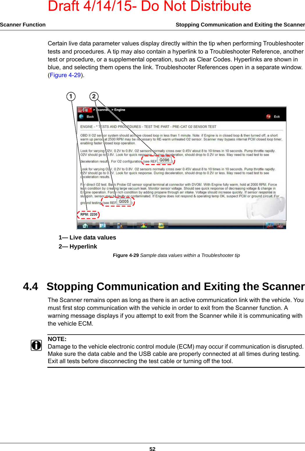 Draft 4/14/15- Do Not Distribute52Scanner Function Stopping Communication and Exiting the ScannerCertain live data parameter values display directly within the tip when performing Troubleshooter tests and procedures. A tip may also contain a hyperlink to a Troubleshooter Reference, another test or procedure, or a supplemental operation, such as Clear Codes. Hyperlinks are shown in blue, and selecting them opens the link. Troubleshooter References open in a separate window. (Figure 4-29).1— Live data values2— HyperlinkFigure 4-29 Sample data values within a Troubleshooter tip4.4   Stopping Communication and Exiting the ScannerThe Scanner remains open as long as there is an active communication link with the vehicle. You must first stop communication with the vehicle in order to exit from the Scanner function. A warning message displays if you attempt to exit from the Scanner while it is communicating with the vehicle ECM.NOTE:iDamage to the vehicle electronic control module (ECM) may occur if communication is disrupted. Make sure the data cable and the USB cable are properly connected at all times during testing. Exit all tests before disconnecting the test cable or turning off the tool.