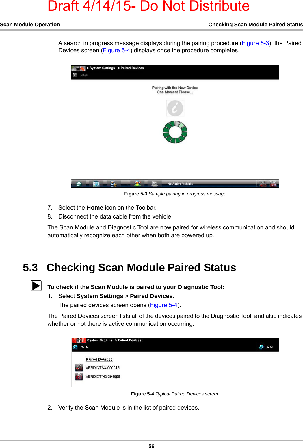 Draft 4/14/15- Do Not Distribute56Scan Module Operation Checking Scan Module Paired StatusA search in progress message displays during the pairing procedure (Figure 5-3), the Paired Devices screen (Figure 5-4) displays once the procedure completes.Figure 5-3 Sample pairing in progress message7. Select the Home icon on the Toolbar.8. Disconnect the data cable from the vehicle.The Scan Module and Diagnostic Tool are now paired for wireless communication and should automatically recognize each other when both are powered up.5.3   Checking Scan Module Paired StatuszTo check if the Scan Module is paired to your Diagnostic Tool:1. Select System Settings &gt; Paired Devices.The paired devices screen opens (Figure 5-4).The Paired Devices screen lists all of the devices paired to the Diagnostic Tool, and also indicates whether or not there is active communication occurring.Figure 5-4 Typical Paired Devices screen2. Verify the Scan Module is in the list of paired devices.