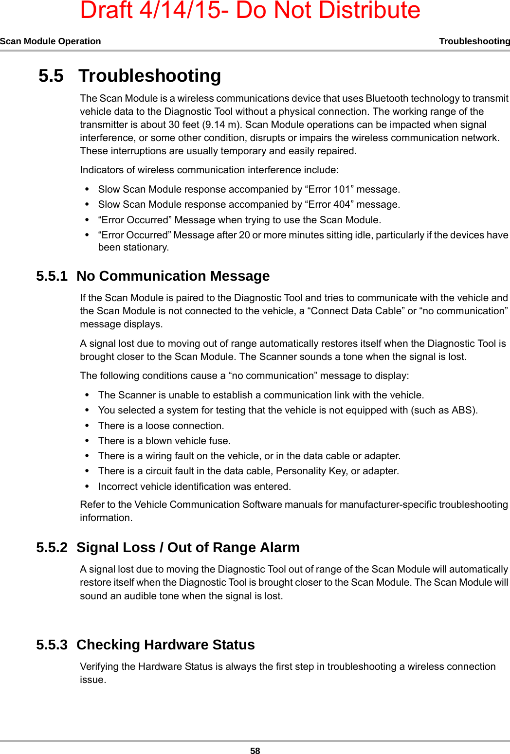 Draft 4/14/15- Do Not Distribute58Scan Module Operation Troubleshooting5.5   TroubleshootingThe Scan Module is a wireless communications device that uses Bluetooth technology to transmit vehicle data to the Diagnostic Tool without a physical connection. The working range of the transmitter is about 30 feet (9.14 m). Scan Module operations can be impacted when signal interference, or some other condition, disrupts or impairs the wireless communication network. These interruptions are usually temporary and easily repaired.Indicators of wireless communication interference include:•Slow Scan Module response accompanied by “Error 101” message.•Slow Scan Module response accompanied by “Error 404” message.•“Error Occurred” Message when trying to use the Scan Module.•“Error Occurred” Message after 20 or more minutes sitting idle, particularly if the devices have been stationary.5.5.1  No Communication MessageIf the Scan Module is paired to the Diagnostic Tool and tries to communicate with the vehicle and the Scan Module is not connected to the vehicle, a “Connect Data Cable” or “no communication” message displays. A signal lost due to moving out of range automatically restores itself when the Diagnostic Tool is brought closer to the Scan Module. The Scanner sounds a tone when the signal is lost.The following conditions cause a “no communication” message to display:•The Scanner is unable to establish a communication link with the vehicle.•You selected a system for testing that the vehicle is not equipped with (such as ABS).•There is a loose connection.•There is a blown vehicle fuse.•There is a wiring fault on the vehicle, or in the data cable or adapter.•There is a circuit fault in the data cable, Personality Key, or adapter.•Incorrect vehicle identification was entered.Refer to the Vehicle Communication Software manuals for manufacturer-specific troubleshooting information.5.5.2  Signal Loss / Out of Range AlarmA signal lost due to moving the Diagnostic Tool out of range of the Scan Module will automatically restore itself when the Diagnostic Tool is brought closer to the Scan Module. The Scan Module will sound an audible tone when the signal is lost.5.5.3  Checking Hardware StatusVerifying the Hardware Status is always the first step in troubleshooting a wireless connection issue.