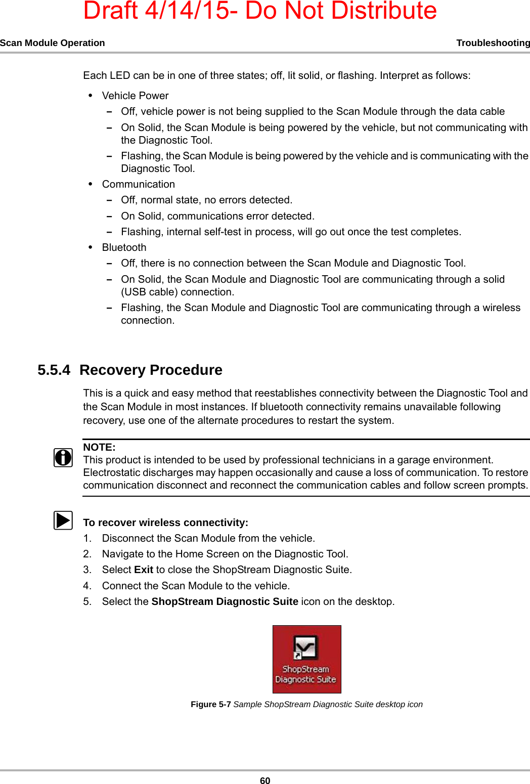 Draft 4/14/15- Do Not Distribute60Scan Module Operation TroubleshootingEach LED can be in one of three states; off, lit solid, or flashing. Interpret as follows:•Vehicle Power–Off, vehicle power is not being supplied to the Scan Module through the data cable–On Solid, the Scan Module is being powered by the vehicle, but not communicating with the Diagnostic Tool.–Flashing, the Scan Module is being powered by the vehicle and is communicating with the Diagnostic Tool.•Communication–Off, normal state, no errors detected.–On Solid, communications error detected.–Flashing, internal self-test in process, will go out once the test completes.•Bluetooth–Off, there is no connection between the Scan Module and Diagnostic Tool.–On Solid, the Scan Module and Diagnostic Tool are communicating through a solid (USB cable) connection.–Flashing, the Scan Module and Diagnostic Tool are communicating through a wireless connection.5.5.4  Recovery ProcedureThis is a quick and easy method that reestablishes connectivity between the Diagnostic Tool and the Scan Module in most instances. If bluetooth connectivity remains unavailable following recovery, use one of the alternate procedures to restart the system.NOTE:iThis product is intended to be used by professional technicians in a garage environment. Electrostatic discharges may happen occasionally and cause a loss of communication. To restore communication disconnect and reconnect the communication cables and follow screen prompts.zTo recover wireless connectivity:1. Disconnect the Scan Module from the vehicle.2. Navigate to the Home Screen on the Diagnostic Tool.3. Select Exit to close the ShopStream Diagnostic Suite.4. Connect the Scan Module to the vehicle.5. Select the ShopStream Diagnostic Suite icon on the desktop.Figure 5-7 Sample ShopStream Diagnostic Suite desktop icon