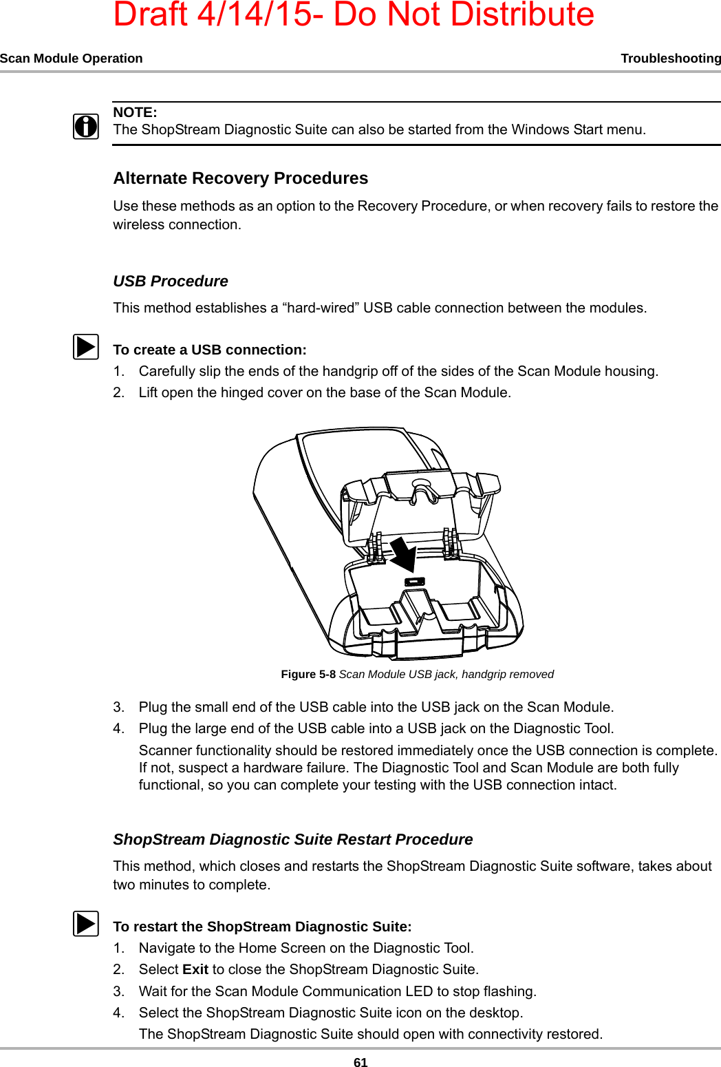 Draft 4/14/15- Do Not Distribute61Scan Module Operation TroubleshootingNOTE:iThe ShopStream Diagnostic Suite can also be started from the Windows Start menu.Alternate Recovery ProceduresUse these methods as an option to the Recovery Procedure, or when recovery fails to restore the wireless connection.USB ProcedureThis method establishes a “hard-wired” USB cable connection between the modules.zTo create a USB connection:1. Carefully slip the ends of the handgrip off of the sides of the Scan Module housing.2. Lift open the hinged cover on the base of the Scan Module.Figure 5-8 Scan Module USB jack, handgrip removed3. Plug the small end of the USB cable into the USB jack on the Scan Module.4. Plug the large end of the USB cable into a USB jack on the Diagnostic Tool.Scanner functionality should be restored immediately once the USB connection is complete. If not, suspect a hardware failure. The Diagnostic Tool and Scan Module are both fully functional, so you can complete your testing with the USB connection intact.ShopStream Diagnostic Suite Restart ProcedureThis method, which closes and restarts the ShopStream Diagnostic Suite software, takes about two minutes to complete.zTo restart the ShopStream Diagnostic Suite:1. Navigate to the Home Screen on the Diagnostic Tool.2. Select Exit to close the ShopStream Diagnostic Suite.3. Wait for the Scan Module Communication LED to stop flashing.4. Select the ShopStream Diagnostic Suite icon on the desktop.The ShopStream Diagnostic Suite should open with connectivity restored.