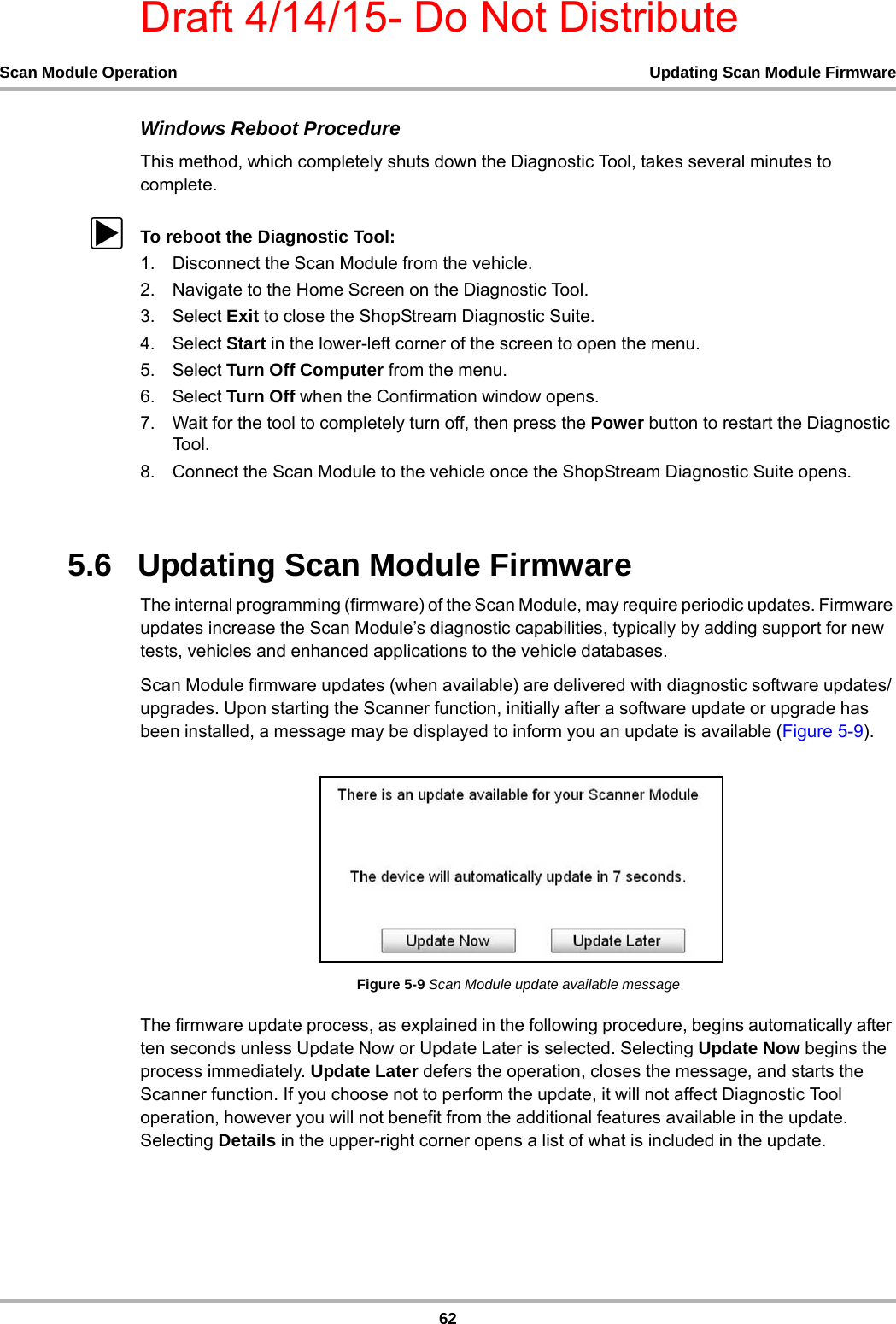 Draft 4/14/15- Do Not Distribute62Scan Module Operation Updating Scan Module FirmwareWindows Reboot ProcedureThis method, which completely shuts down the Diagnostic Tool, takes several minutes to complete.zTo reboot the Diagnostic Tool:1. Disconnect the Scan Module from the vehicle.2. Navigate to the Home Screen on the Diagnostic Tool.3. Select Exit to close the ShopStream Diagnostic Suite.4. Select Start in the lower-left corner of the screen to open the menu.5. Select Turn Off Computer from the menu.6. Select Turn Off when the Confirmation window opens.7. Wait for the tool to completely turn off, then press the Power button to restart the Diagnostic Tool .8. Connect the Scan Module to the vehicle once the ShopStream Diagnostic Suite opens.5.6   Updating Scan Module FirmwareThe internal programming (firmware) of the Scan Module, may require periodic updates. Firmware updates increase the Scan Module’s diagnostic capabilities, typically by adding support for new tests, vehicles and enhanced applications to the vehicle databases.Scan Module firmware updates (when available) are delivered with diagnostic software updates/upgrades. Upon starting the Scanner function, initially after a software update or upgrade has been installed, a message may be displayed to inform you an update is available (Figure 5-9).Figure 5-9 Scan Module update available messageThe firmware update process, as explained in the following procedure, begins automatically after ten seconds unless Update Now or Update Later is selected. Selecting Update Now begins the process immediately. Update Later defers the operation, closes the message, and starts the Scanner function. If you choose not to perform the update, it will not affect Diagnostic Tool operation, however you will not benefit from the additional features available in the update. Selecting Details in the upper-right corner opens a list of what is included in the update.
