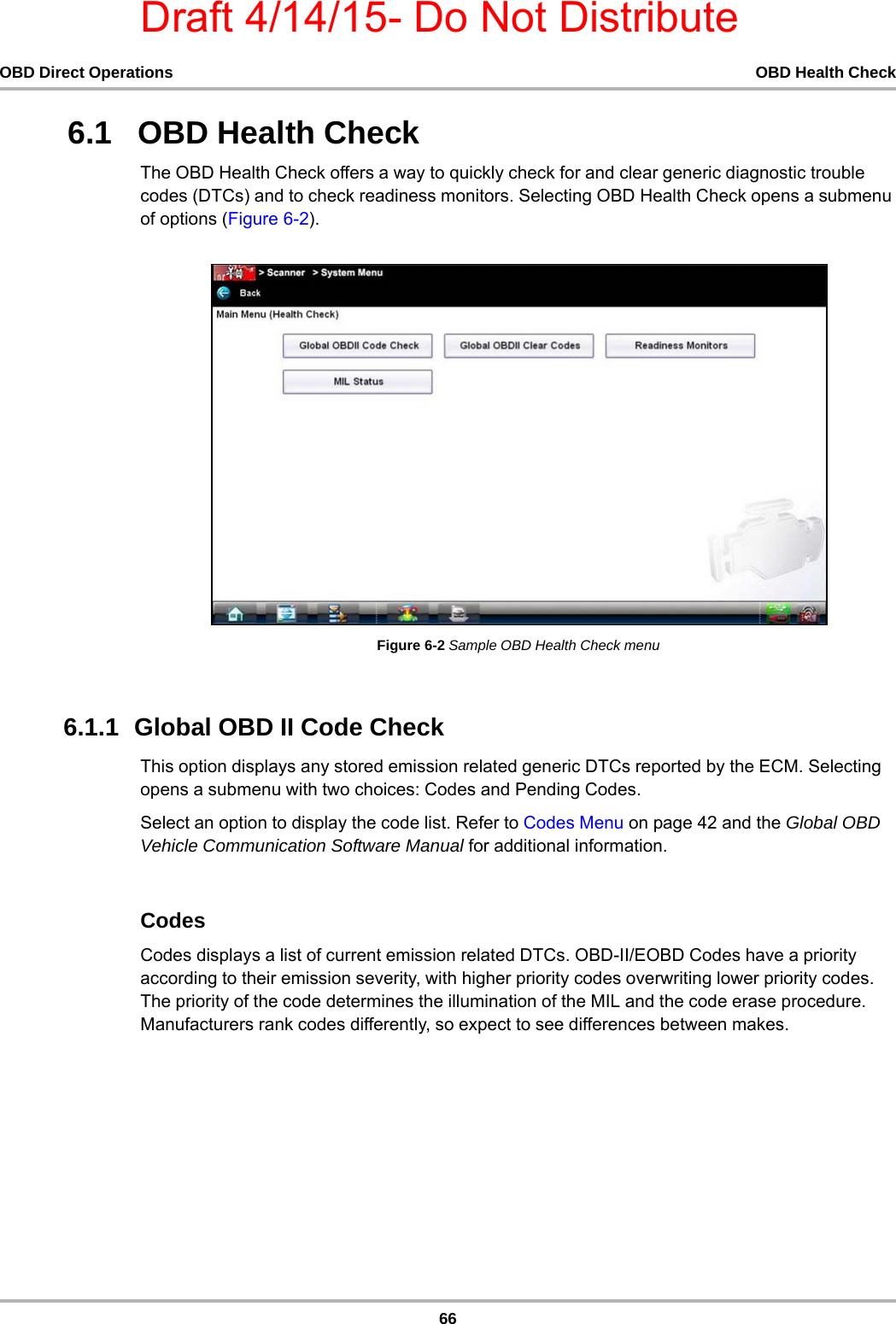 Draft 4/14/15- Do Not Distribute66OBD Direct Operations OBD Health Check6.1   OBD Health CheckThe OBD Health Check offers a way to quickly check for and clear generic diagnostic trouble codes (DTCs) and to check readiness monitors. Selecting OBD Health Check opens a submenu of options (Figure 6-2).Figure 6-2 Sample OBD Health Check menu6.1.1  Global OBD II Code CheckThis option displays any stored emission related generic DTCs reported by the ECM. Selecting opens a submenu with two choices: Codes and Pending Codes.Select an option to display the code list. Refer to Codes Menu on page 42 and the Global OBD Vehicle Communication Software Manual for additional information.CodesCodes displays a list of current emission related DTCs. OBD-II/EOBD Codes have a priority according to their emission severity, with higher priority codes overwriting lower priority codes. The priority of the code determines the illumination of the MIL and the code erase procedure. Manufacturers rank codes differently, so expect to see differences between makes.