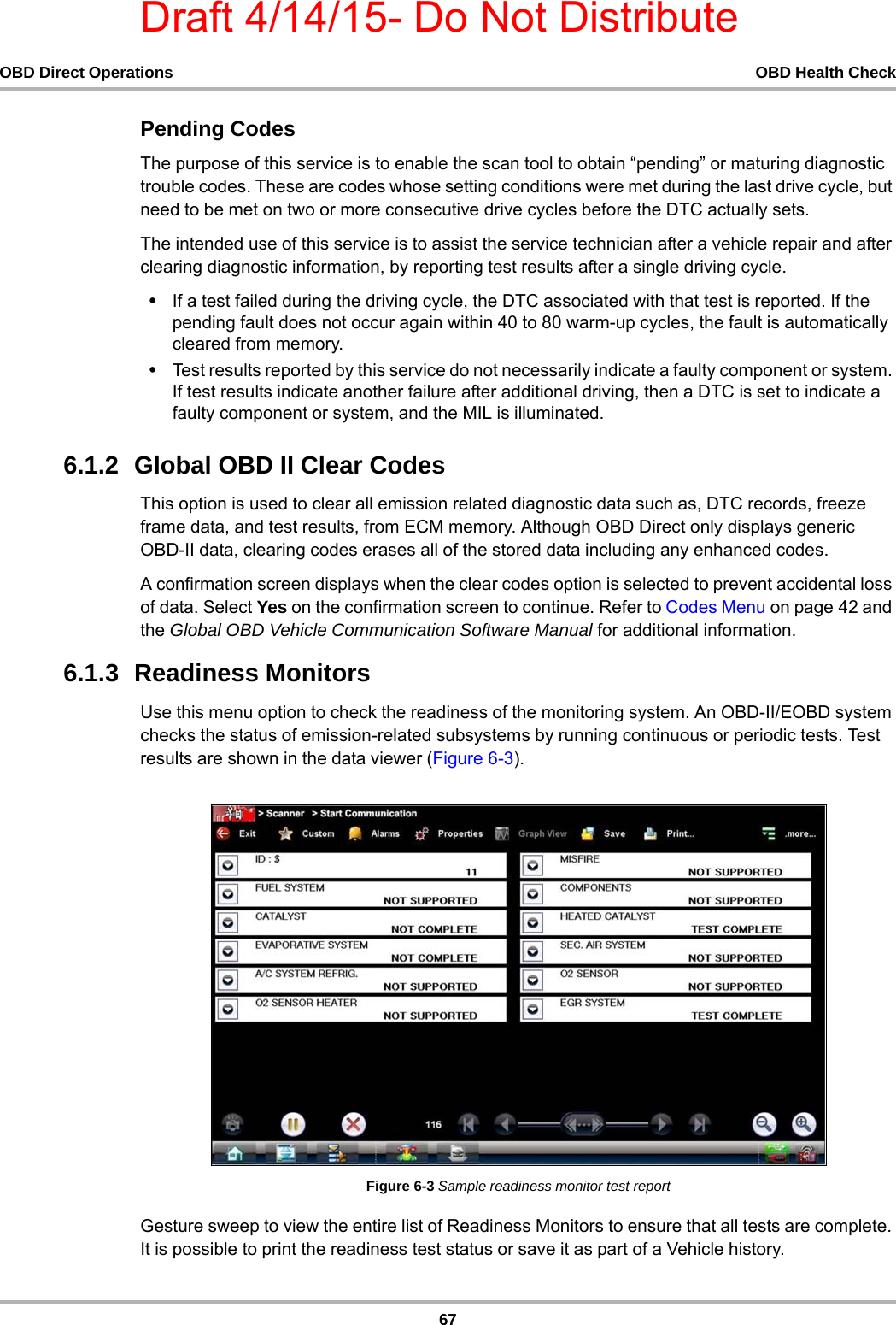 Draft 4/14/15- Do Not Distribute67OBD Direct Operations OBD Health CheckPending CodesThe purpose of this service is to enable the scan tool to obtain “pending” or maturing diagnostic trouble codes. These are codes whose setting conditions were met during the last drive cycle, but need to be met on two or more consecutive drive cycles before the DTC actually sets.The intended use of this service is to assist the service technician after a vehicle repair and after clearing diagnostic information, by reporting test results after a single driving cycle.•If a test failed during the driving cycle, the DTC associated with that test is reported. If the pending fault does not occur again within 40 to 80 warm-up cycles, the fault is automatically cleared from memory.•Test results reported by this service do not necessarily indicate a faulty component or system. If test results indicate another failure after additional driving, then a DTC is set to indicate a faulty component or system, and the MIL is illuminated.6.1.2  Global OBD II Clear CodesThis option is used to clear all emission related diagnostic data such as, DTC records, freeze frame data, and test results, from ECM memory. Although OBD Direct only displays generic OBD-II data, clearing codes erases all of the stored data including any enhanced codes.A confirmation screen displays when the clear codes option is selected to prevent accidental loss of data. Select Yes on the confirmation screen to continue. Refer to Codes Menu on page 42 and the Global OBD Vehicle Communication Software Manual for additional information.6.1.3  Readiness MonitorsUse this menu option to check the readiness of the monitoring system. An OBD-II/EOBD system checks the status of emission-related subsystems by running continuous or periodic tests. Test results are shown in the data viewer (Figure 6-3).Figure 6-3 Sample readiness monitor test reportGesture sweep to view the entire list of Readiness Monitors to ensure that all tests are complete. It is possible to print the readiness test status or save it as part of a Vehicle history.