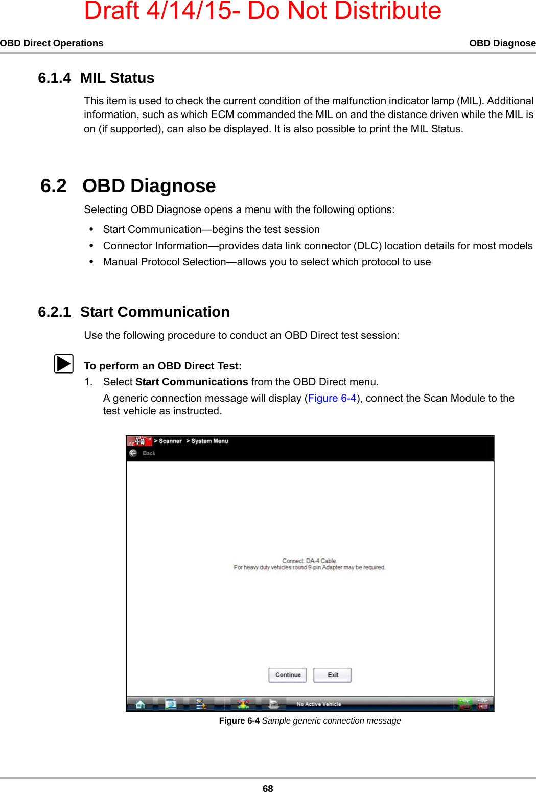 Draft 4/14/15- Do Not Distribute68OBD Direct Operations OBD Diagnose6.1.4  MIL StatusThis item is used to check the current condition of the malfunction indicator lamp (MIL). Additional information, such as which ECM commanded the MIL on and the distance driven while the MIL is on (if supported), can also be displayed. It is also possible to print the MIL Status.6.2   OBD DiagnoseSelecting OBD Diagnose opens a menu with the following options:•Start Communication—begins the test session•Connector Information—provides data link connector (DLC) location details for most models•Manual Protocol Selection—allows you to select which protocol to use6.2.1  Start CommunicationUse the following procedure to conduct an OBD Direct test session:zTo perform an OBD Direct Test:1. Select Start Communications from the OBD Direct menu.A generic connection message will display (Figure 6-4), connect the Scan Module to the test vehicle as instructed.Figure 6-4 Sample generic connection message