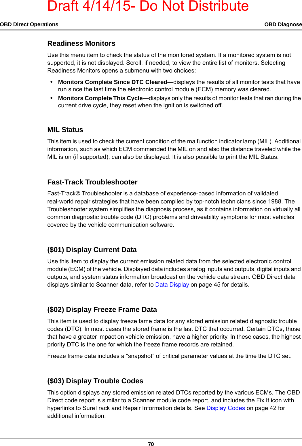 Draft 4/14/15- Do Not Distribute70OBD Direct Operations OBD DiagnoseReadiness MonitorsUse this menu item to check the status of the monitored system. If a monitored system is not supported, it is not displayed. Scroll, if needed, to view the entire list of monitors. Selecting Readiness Monitors opens a submenu with two choices:•Monitors Complete Since DTC Cleared—displays the results of all monitor tests that have run since the last time the electronic control module (ECM) memory was cleared.•Monitors Complete This Cycle—displays only the results of monitor tests that ran during the current drive cycle, they reset when the ignition is switched off. MIL StatusThis item is used to check the current condition of the malfunction indicator lamp (MIL). Additional information, such as which ECM commanded the MIL on and also the distance traveled while the MIL is on (if supported), can also be displayed. It is also possible to print the MIL Status.Fast-Track TroubleshooterFast-Track® Troubleshooter is a database of experience-based information of validated real-world repair strategies that have been compiled by top-notch technicians since 1988. The Troubleshooter system simplifies the diagnosis process, as it contains information on virtually all common diagnostic trouble code (DTC) problems and driveability symptoms for most vehicles covered by the vehicle communication software.($01) Display Current DataUse this item to display the current emission related data from the selected electronic control module (ECM) of the vehicle. Displayed data includes analog inputs and outputs, digital inputs and outputs, and system status information broadcast on the vehicle data stream. OBD Direct data displays similar to Scanner data, refer to Data Display on page 45 for details.($02) Display Freeze Frame DataThis item is used to display freeze fame data for any stored emission related diagnostic trouble codes (DTC). In most cases the stored frame is the last DTC that occurred. Certain DTCs, those that have a greater impact on vehicle emission, have a higher priority. In these cases, the highest priority DTC is the one for which the freeze frame records are retained.Freeze frame data includes a “snapshot” of critical parameter values at the time the DTC set.($03) Display Trouble CodesThis option displays any stored emission related DTCs reported by the various ECMs. The OBD Direct code report is similar to a Scanner module code report, and includes the Fix It icon with hyperlinks to SureTrack and Repair Information details. See Display Codes on page 42 for additional information.