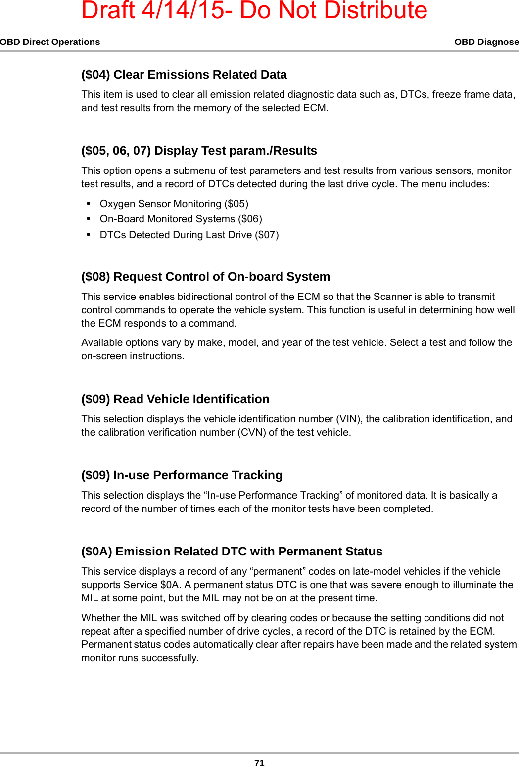 Draft 4/14/15- Do Not Distribute71OBD Direct Operations OBD Diagnose($04) Clear Emissions Related DataThis item is used to clear all emission related diagnostic data such as, DTCs, freeze frame data, and test results from the memory of the selected ECM.($05, 06, 07) Display Test param./ResultsThis option opens a submenu of test parameters and test results from various sensors, monitor test results, and a record of DTCs detected during the last drive cycle. The menu includes:•Oxygen Sensor Monitoring ($05)•On-Board Monitored Systems ($06)•DTCs Detected During Last Drive ($07)($08) Request Control of On-board SystemThis service enables bidirectional control of the ECM so that the Scanner is able to transmit control commands to operate the vehicle system. This function is useful in determining how well the ECM responds to a command.Available options vary by make, model, and year of the test vehicle. Select a test and follow the on-screen instructions.($09) Read Vehicle IdentificationThis selection displays the vehicle identification number (VIN), the calibration identification, and the calibration verification number (CVN) of the test vehicle.($09) In-use Performance TrackingThis selection displays the “In-use Performance Tracking” of monitored data. It is basically a record of the number of times each of the monitor tests have been completed.($0A) Emission Related DTC with Permanent StatusThis service displays a record of any “permanent” codes on late-model vehicles if the vehicle supports Service $0A. A permanent status DTC is one that was severe enough to illuminate the MIL at some point, but the MIL may not be on at the present time.Whether the MIL was switched off by clearing codes or because the setting conditions did not repeat after a specified number of drive cycles, a record of the DTC is retained by the ECM. Permanent status codes automatically clear after repairs have been made and the related system monitor runs successfully.