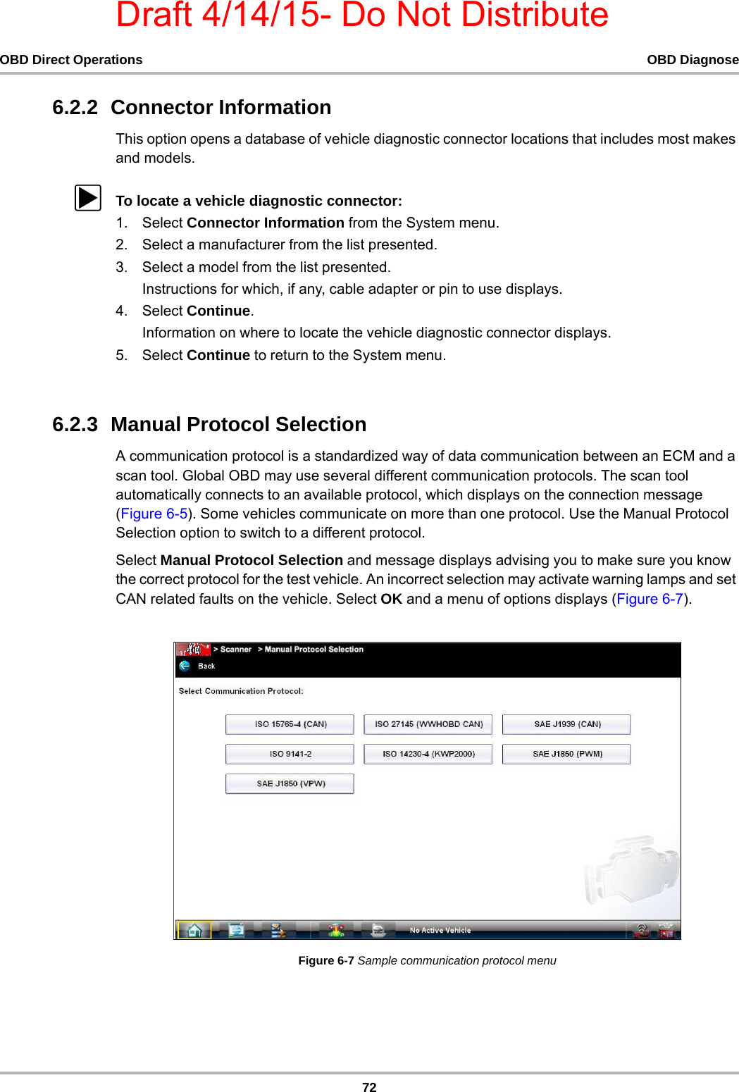 Draft 4/14/15- Do Not Distribute72OBD Direct Operations OBD Diagnose6.2.2  Connector InformationThis option opens a database of vehicle diagnostic connector locations that includes most makes and models.zTo locate a vehicle diagnostic connector:1. Select Connector Information from the System menu.2. Select a manufacturer from the list presented.3. Select a model from the list presented.Instructions for which, if any, cable adapter or pin to use displays.4. Select Continue.Information on where to locate the vehicle diagnostic connector displays.5. Select Continue to return to the System menu.6.2.3  Manual Protocol SelectionA communication protocol is a standardized way of data communication between an ECM and a scan tool. Global OBD may use several different communication protocols. The scan tool automatically connects to an available protocol, which displays on the connection message (Figure 6-5). Some vehicles communicate on more than one protocol. Use the Manual Protocol Selection option to switch to a different protocol.Select Manual Protocol Selection and message displays advising you to make sure you know the correct protocol for the test vehicle. An incorrect selection may activate warning lamps and set CAN related faults on the vehicle. Select OK and a menu of options displays (Figure 6-7).Figure 6-7 Sample communication protocol menu
