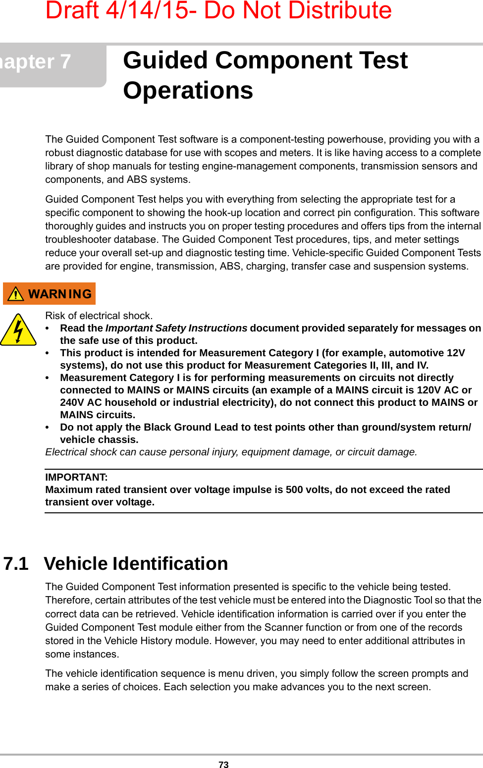 Draft 4/14/15- Do Not Distribute73Chapter 7 Guided Component Test OperationsThe Guided Component Test software is a component-testing powerhouse, providing you with a robust diagnostic database for use with scopes and meters. It is like having access to a complete library of shop manuals for testing engine-management components, transmission sensors and components, and ABS systems.Guided Component Test helps you with everything from selecting the appropriate test for a specific component to showing the hook-up location and correct pin configuration. This software thoroughly guides and instructs you on proper testing procedures and offers tips from the internal troubleshooter database. The Guided Component Test procedures, tips, and meter settings reduce your overall set-up and diagnostic testing time. Vehicle-specific Guided Component Tests are provided for engine, transmission, ABS, charging, transfer case and suspension systems.:$51 ,1*Risk of electrical shock.•Read the Important Safety Instructions document provided separately for messages on the safe use of this product.• This product is intended for Measurement Category I (for example, automotive 12V systems), do not use this product for Measurement Categories II, III, and IV.• Measurement Category I is for performing measurements on circuits not directly connected to MAINS or MAINS circuits (an example of a MAINS circuit is 120V AC or 240V AC household or industrial electricity), do not connect this product to MAINS or MAINS circuits.• Do not apply the Black Ground Lead to test points other than ground/system return/vehicle chassis.Electrical shock can cause personal injury, equipment damage, or circuit damage.IMPORTANT:Maximum rated transient over voltage impulse is 500 volts, do not exceed the rated transient over voltage.7.1   Vehicle IdentificationThe Guided Component Test information presented is specific to the vehicle being tested. Therefore, certain attributes of the test vehicle must be entered into the Diagnostic Tool so that the correct data can be retrieved. Vehicle identification information is carried over if you enter the Guided Component Test module either from the Scanner function or from one of the records stored in the Vehicle History module. However, you may need to enter additional attributes in some instances.The vehicle identification sequence is menu driven, you simply follow the screen prompts and make a series of choices. Each selection you make advances you to the next screen.