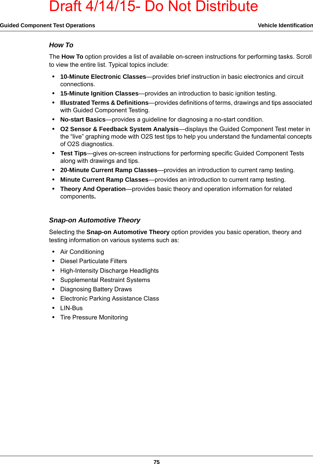 Draft 4/14/15- Do Not Distribute75Guided Component Test Operations Vehicle IdentificationHow ToThe How To option provides a list of available on-screen instructions for performing tasks. Scroll to view the entire list. Typical topics include:•10-Minute Electronic Classes—provides brief instruction in basic electronics and circuit connections.•15-Minute Ignition Classes—provides an introduction to basic ignition testing.•Illustrated Terms &amp; Definitions—provides definitions of terms, drawings and tips associated with Guided Component Testing.•No-start Basics—provides a guideline for diagnosing a no-start condition.•O2 Sensor &amp; Feedback System Analysis—displays the Guided Component Test meter in the “live” graphing mode with O2S test tips to help you understand the fundamental concepts of O2S diagnostics.•Test Tips—gives on-screen instructions for performing specific Guided Component Tests along with drawings and tips.•20-Minute Current Ramp Classes—provides an introduction to current ramp testing.•Minute Current Ramp Classes—provides an introduction to current ramp testing.•Theory And Operation—provides basic theory and operation information for related components.Snap-on Automotive TheorySelecting the Snap-on Automotive Theory option provides you basic operation, theory and testing information on various systems such as:•Air Conditioning•Diesel Particulate Filters•High-Intensity Discharge Headlights•Supplemental Restraint Systems•Diagnosing Battery Draws•Electronic Parking Assistance Class•LIN-Bus•Tire Pressure Monitoring