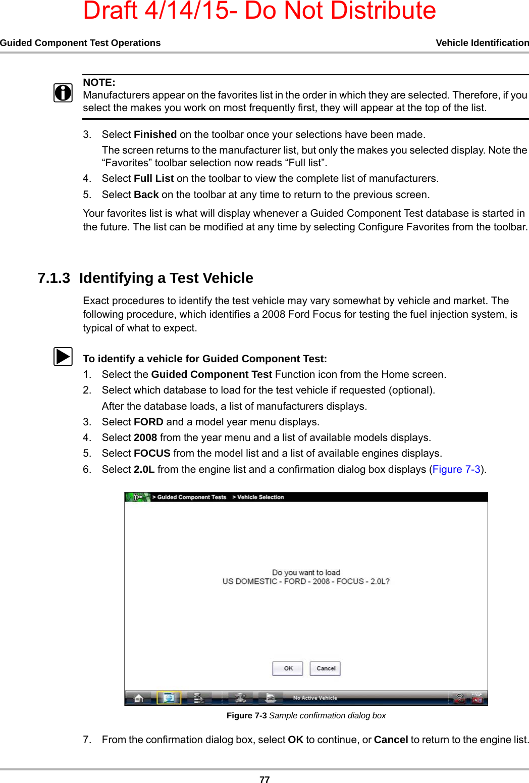 Draft 4/14/15- Do Not Distribute77Guided Component Test Operations Vehicle IdentificationNOTE:iManufacturers appear on the favorites list in the order in which they are selected. Therefore, if you select the makes you work on most frequently first, they will appear at the top of the list.3. Select Finished on the toolbar once your selections have been made.The screen returns to the manufacturer list, but only the makes you selected display. Note the “Favorites” toolbar selection now reads “Full list”.4. Select Full List on the toolbar to view the complete list of manufacturers.5. Select Back on the toolbar at any time to return to the previous screen.Your favorites list is what will display whenever a Guided Component Test database is started in the future. The list can be modified at any time by selecting Configure Favorites from the toolbar.7.1.3  Identifying a Test VehicleExact procedures to identify the test vehicle may vary somewhat by vehicle and market. The following procedure, which identifies a 2008 Ford Focus for testing the fuel injection system, is typical of what to expect.zTo identify a vehicle for Guided Component Test:1. Select the Guided Component Test Function icon from the Home screen.2. Select which database to load for the test vehicle if requested (optional).After the database loads, a list of manufacturers displays.3. Select FORD and a model year menu displays.4. Select 2008 from the year menu and a list of available models displays.5. Select FOCUS from the model list and a list of available engines displays.6. Select 2.0L from the engine list and a confirmation dialog box displays (Figure 7-3).Figure 7-3 Sample confirmation dialog box7. From the confirmation dialog box, select OK to continue, or Cancel to return to the engine list.