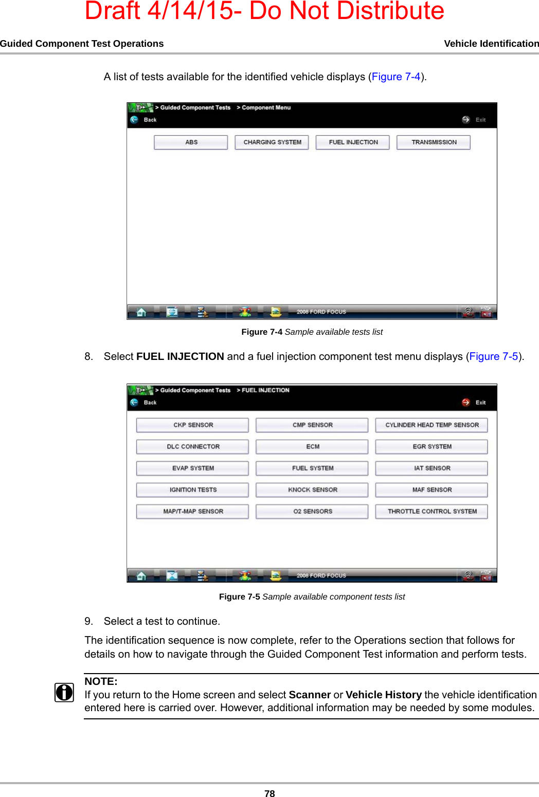 Draft 4/14/15- Do Not Distribute78Guided Component Test Operations Vehicle IdentificationA list of tests available for the identified vehicle displays (Figure 7-4).Figure 7-4 Sample available tests list8. Select FUEL INJECTION and a fuel injection component test menu displays (Figure 7-5).Figure 7-5 Sample available component tests list9. Select a test to continue.The identification sequence is now complete, refer to the Operations section that follows for details on how to navigate through the Guided Component Test information and perform tests.NOTE:iIf you return to the Home screen and select Scanner or Vehicle History the vehicle identification entered here is carried over. However, additional information may be needed by some modules.