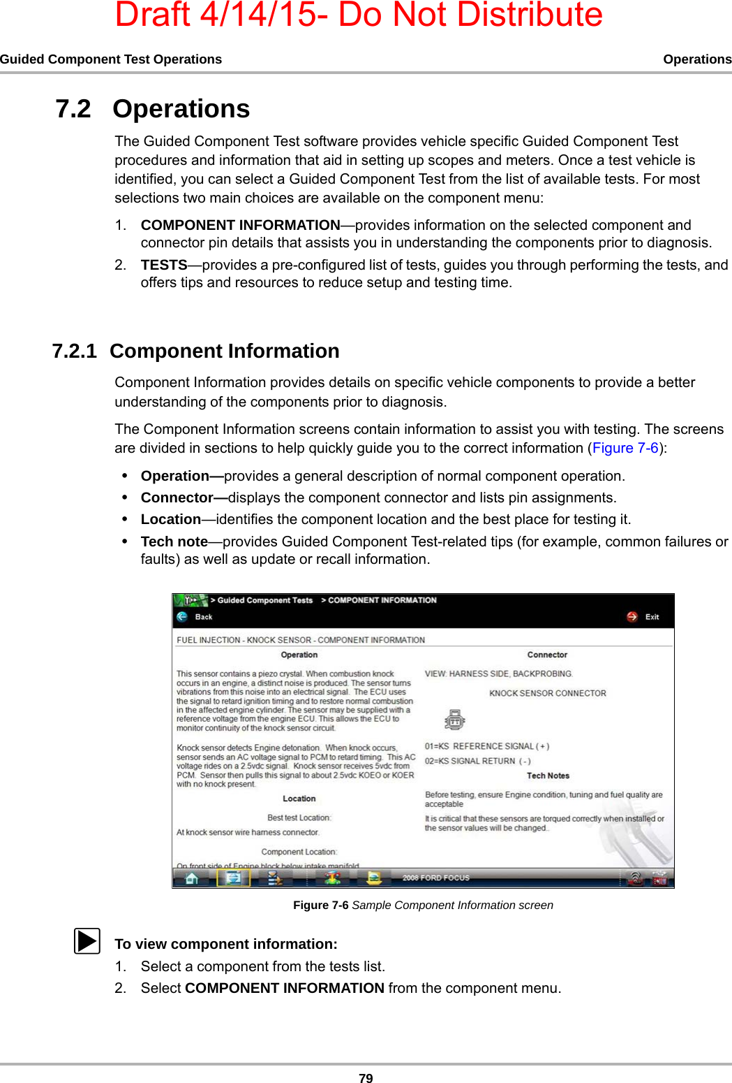 Draft 4/14/15- Do Not Distribute79Guided Component Test Operations Operations7.2   OperationsThe Guided Component Test software provides vehicle specific Guided Component Test procedures and information that aid in setting up scopes and meters. Once a test vehicle is identified, you can select a Guided Component Test from the list of available tests. For most selections two main choices are available on the component menu:1. COMPONENT INFORMATION—provides information on the selected component and connector pin details that assists you in understanding the components prior to diagnosis.2. TESTS—provides a pre-configured list of tests, guides you through performing the tests, and offers tips and resources to reduce setup and testing time.7.2.1  Component InformationComponent Information provides details on specific vehicle components to provide a better understanding of the components prior to diagnosis.The Component Information screens contain information to assist you with testing. The screens are divided in sections to help quickly guide you to the correct information (Figure 7-6):•Operation—provides a general description of normal component operation.•Connector—displays the component connector and lists pin assignments.•Location—identifies the component location and the best place for testing it.•Tech note—provides Guided Component Test-related tips (for example, common failures or faults) as well as update or recall information.Figure 7-6 Sample Component Information screenzTo view component information:1. Select a component from the tests list.2. Select COMPONENT INFORMATION from the component menu.